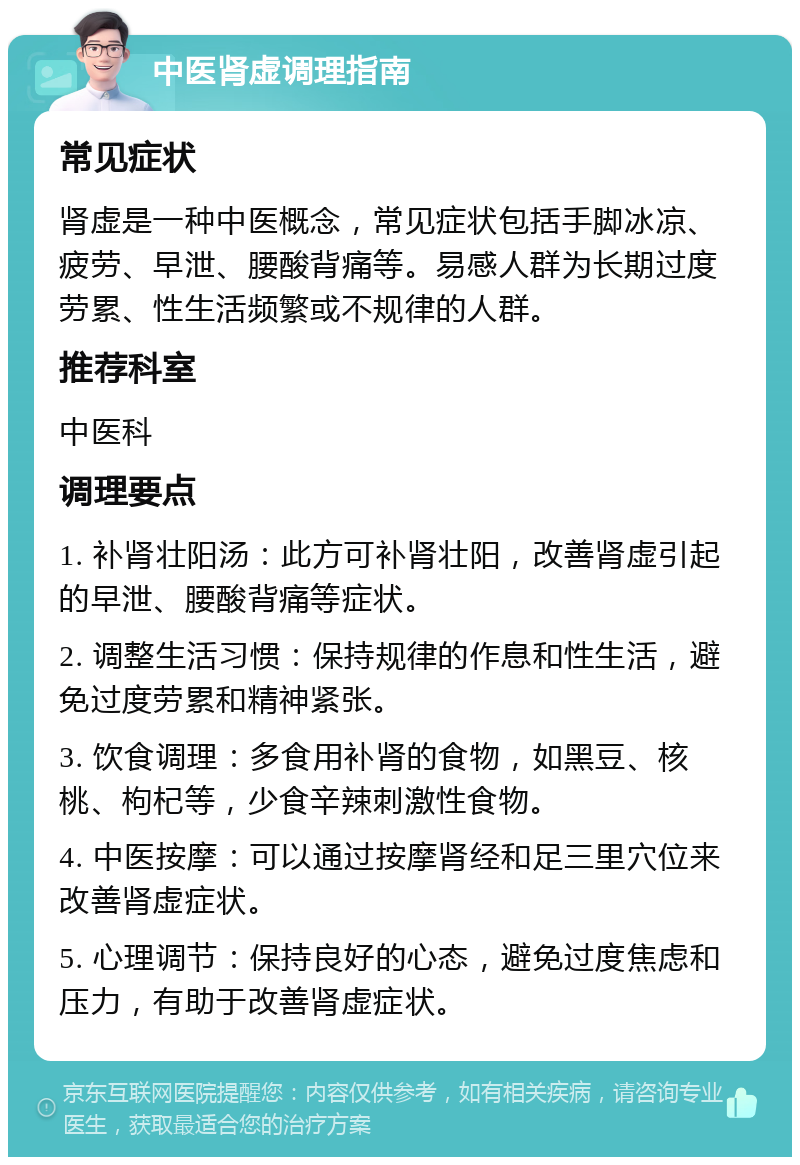 中医肾虚调理指南 常见症状 肾虚是一种中医概念，常见症状包括手脚冰凉、疲劳、早泄、腰酸背痛等。易感人群为长期过度劳累、性生活频繁或不规律的人群。 推荐科室 中医科 调理要点 1. 补肾壮阳汤：此方可补肾壮阳，改善肾虚引起的早泄、腰酸背痛等症状。 2. 调整生活习惯：保持规律的作息和性生活，避免过度劳累和精神紧张。 3. 饮食调理：多食用补肾的食物，如黑豆、核桃、枸杞等，少食辛辣刺激性食物。 4. 中医按摩：可以通过按摩肾经和足三里穴位来改善肾虚症状。 5. 心理调节：保持良好的心态，避免过度焦虑和压力，有助于改善肾虚症状。