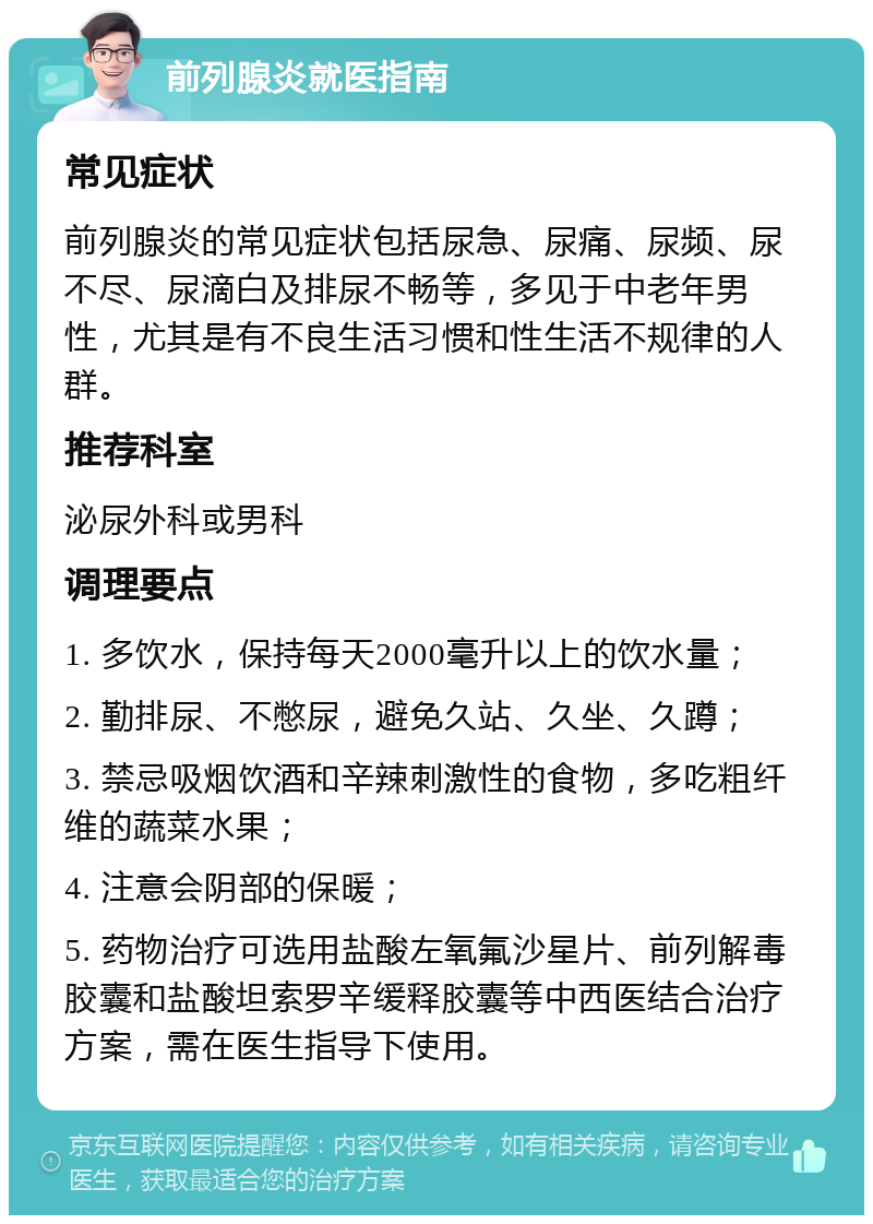 前列腺炎就医指南 常见症状 前列腺炎的常见症状包括尿急、尿痛、尿频、尿不尽、尿滴白及排尿不畅等，多见于中老年男性，尤其是有不良生活习惯和性生活不规律的人群。 推荐科室 泌尿外科或男科 调理要点 1. 多饮水，保持每天2000毫升以上的饮水量； 2. 勤排尿、不憋尿，避免久站、久坐、久蹲； 3. 禁忌吸烟饮酒和辛辣刺激性的食物，多吃粗纤维的蔬菜水果； 4. 注意会阴部的保暖； 5. 药物治疗可选用盐酸左氧氟沙星片、前列解毒胶囊和盐酸坦索罗辛缓释胶囊等中西医结合治疗方案，需在医生指导下使用。