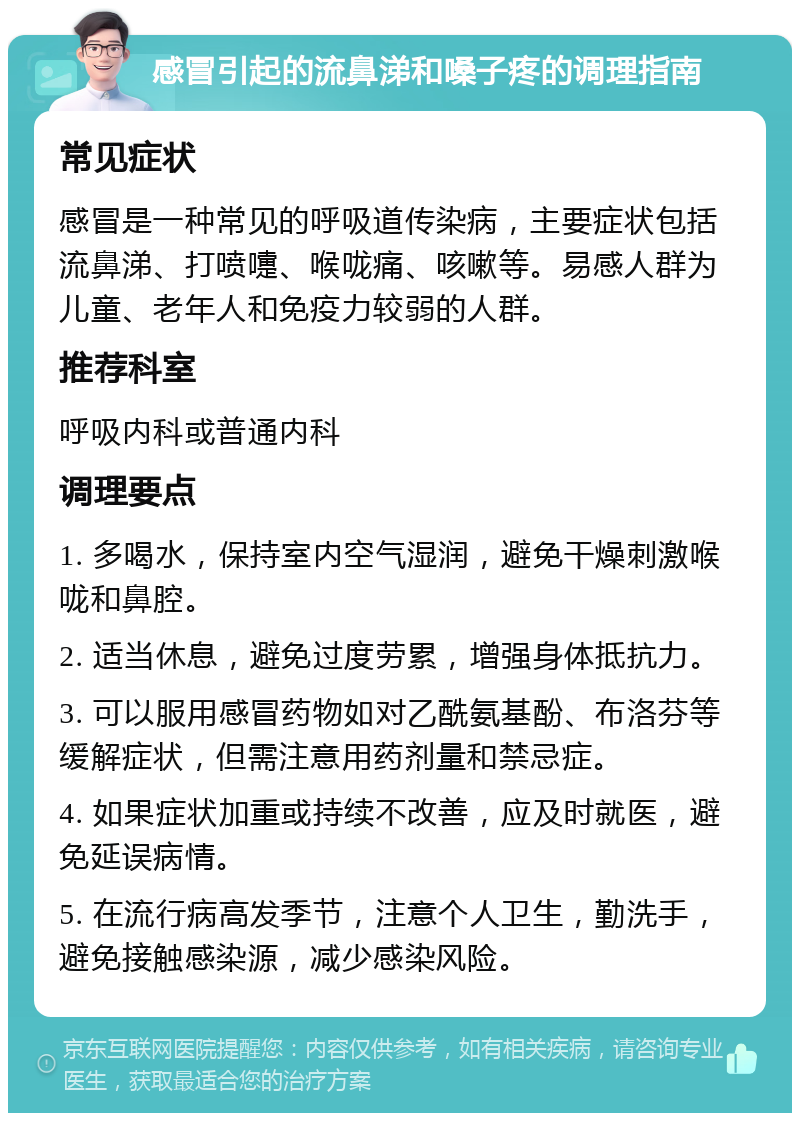 感冒引起的流鼻涕和嗓子疼的调理指南 常见症状 感冒是一种常见的呼吸道传染病，主要症状包括流鼻涕、打喷嚏、喉咙痛、咳嗽等。易感人群为儿童、老年人和免疫力较弱的人群。 推荐科室 呼吸内科或普通内科 调理要点 1. 多喝水，保持室内空气湿润，避免干燥刺激喉咙和鼻腔。 2. 适当休息，避免过度劳累，增强身体抵抗力。 3. 可以服用感冒药物如对乙酰氨基酚、布洛芬等缓解症状，但需注意用药剂量和禁忌症。 4. 如果症状加重或持续不改善，应及时就医，避免延误病情。 5. 在流行病高发季节，注意个人卫生，勤洗手，避免接触感染源，减少感染风险。