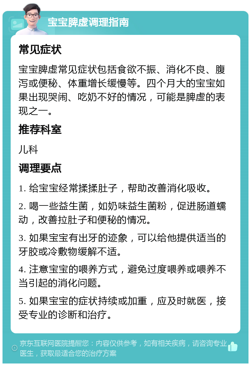 宝宝脾虚调理指南 常见症状 宝宝脾虚常见症状包括食欲不振、消化不良、腹泻或便秘、体重增长缓慢等。四个月大的宝宝如果出现哭闹、吃奶不好的情况，可能是脾虚的表现之一。 推荐科室 儿科 调理要点 1. 给宝宝经常揉揉肚子，帮助改善消化吸收。 2. 喝一些益生菌，如奶味益生菌粉，促进肠道蠕动，改善拉肚子和便秘的情况。 3. 如果宝宝有出牙的迹象，可以给他提供适当的牙胶或冷敷物缓解不适。 4. 注意宝宝的喂养方式，避免过度喂养或喂养不当引起的消化问题。 5. 如果宝宝的症状持续或加重，应及时就医，接受专业的诊断和治疗。