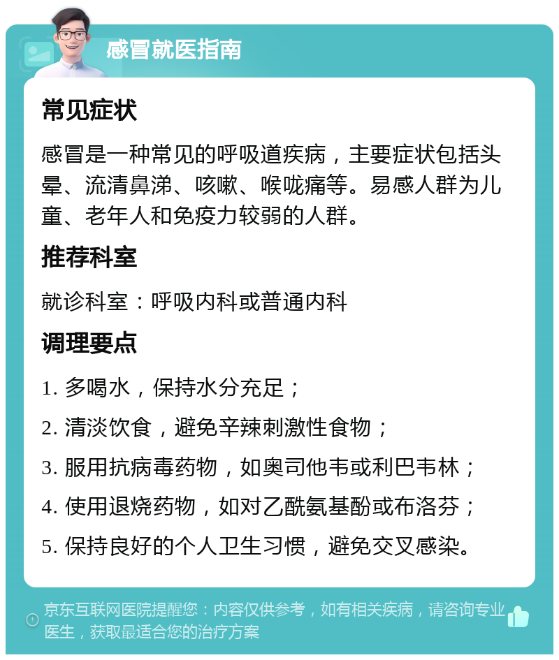 感冒就医指南 常见症状 感冒是一种常见的呼吸道疾病，主要症状包括头晕、流清鼻涕、咳嗽、喉咙痛等。易感人群为儿童、老年人和免疫力较弱的人群。 推荐科室 就诊科室：呼吸内科或普通内科 调理要点 1. 多喝水，保持水分充足； 2. 清淡饮食，避免辛辣刺激性食物； 3. 服用抗病毒药物，如奥司他韦或利巴韦林； 4. 使用退烧药物，如对乙酰氨基酚或布洛芬； 5. 保持良好的个人卫生习惯，避免交叉感染。