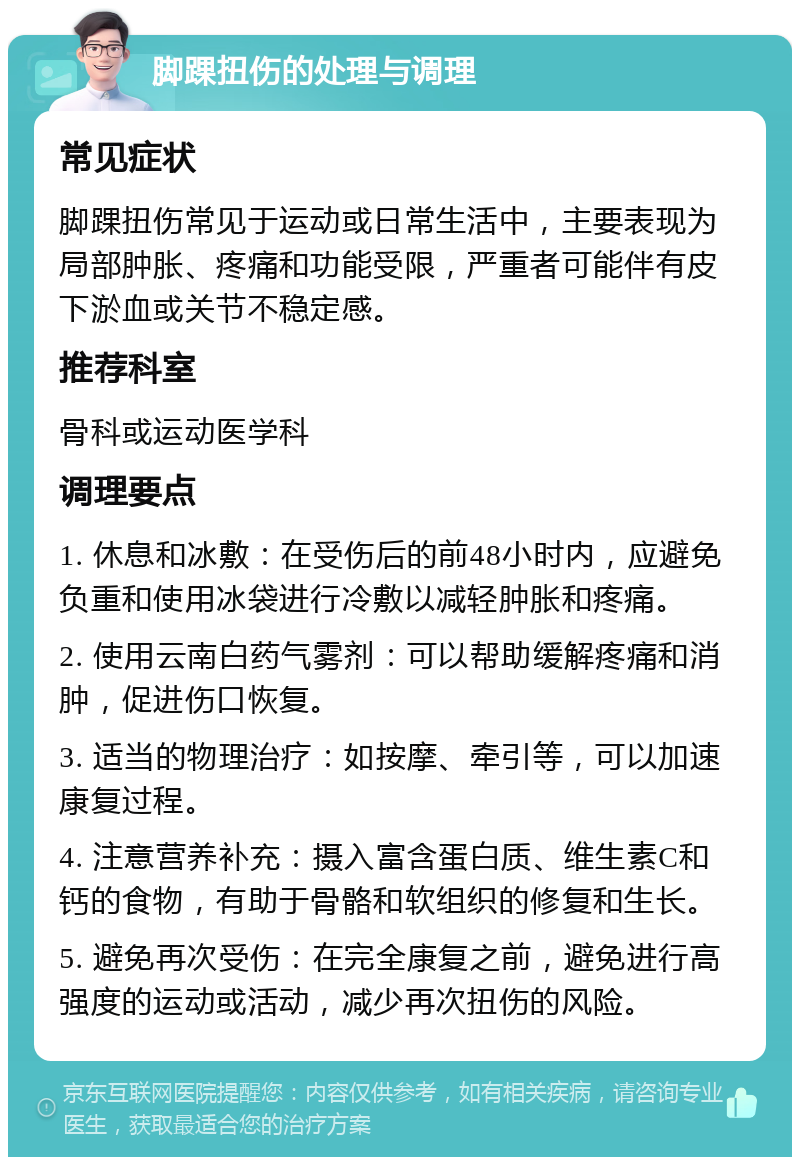 脚踝扭伤的处理与调理 常见症状 脚踝扭伤常见于运动或日常生活中，主要表现为局部肿胀、疼痛和功能受限，严重者可能伴有皮下淤血或关节不稳定感。 推荐科室 骨科或运动医学科 调理要点 1. 休息和冰敷：在受伤后的前48小时内，应避免负重和使用冰袋进行冷敷以减轻肿胀和疼痛。 2. 使用云南白药气雾剂：可以帮助缓解疼痛和消肿，促进伤口恢复。 3. 适当的物理治疗：如按摩、牵引等，可以加速康复过程。 4. 注意营养补充：摄入富含蛋白质、维生素C和钙的食物，有助于骨骼和软组织的修复和生长。 5. 避免再次受伤：在完全康复之前，避免进行高强度的运动或活动，减少再次扭伤的风险。