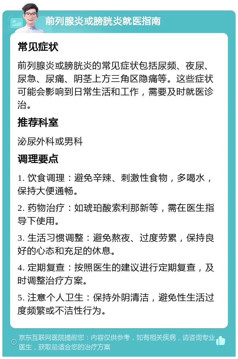 前列腺炎或膀胱炎就医指南 常见症状 前列腺炎或膀胱炎的常见症状包括尿频、夜尿、尿急、尿痛、阴茎上方三角区隐痛等。这些症状可能会影响到日常生活和工作，需要及时就医诊治。 推荐科室 泌尿外科或男科 调理要点 1. 饮食调理：避免辛辣、刺激性食物，多喝水，保持大便通畅。 2. 药物治疗：如琥珀酸索利那新等，需在医生指导下使用。 3. 生活习惯调整：避免熬夜、过度劳累，保持良好的心态和充足的休息。 4. 定期复查：按照医生的建议进行定期复查，及时调整治疗方案。 5. 注意个人卫生：保持外阴清洁，避免性生活过度频繁或不洁性行为。