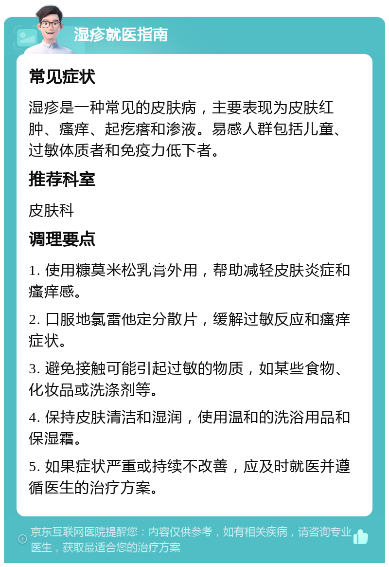 湿疹就医指南 常见症状 湿疹是一种常见的皮肤病，主要表现为皮肤红肿、瘙痒、起疙瘩和渗液。易感人群包括儿童、过敏体质者和免疫力低下者。 推荐科室 皮肤科 调理要点 1. 使用糠莫米松乳膏外用，帮助减轻皮肤炎症和瘙痒感。 2. 口服地氯雷他定分散片，缓解过敏反应和瘙痒症状。 3. 避免接触可能引起过敏的物质，如某些食物、化妆品或洗涤剂等。 4. 保持皮肤清洁和湿润，使用温和的洗浴用品和保湿霜。 5. 如果症状严重或持续不改善，应及时就医并遵循医生的治疗方案。