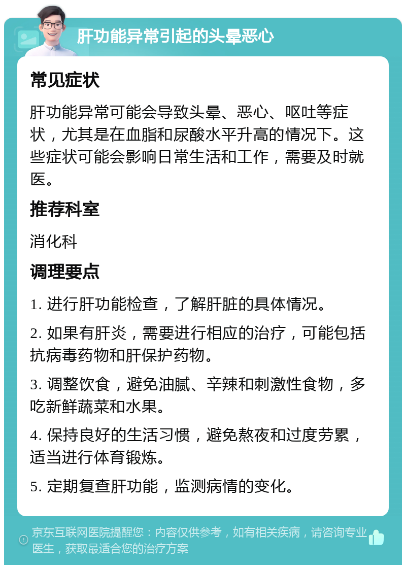 肝功能异常引起的头晕恶心 常见症状 肝功能异常可能会导致头晕、恶心、呕吐等症状，尤其是在血脂和尿酸水平升高的情况下。这些症状可能会影响日常生活和工作，需要及时就医。 推荐科室 消化科 调理要点 1. 进行肝功能检查，了解肝脏的具体情况。 2. 如果有肝炎，需要进行相应的治疗，可能包括抗病毒药物和肝保护药物。 3. 调整饮食，避免油腻、辛辣和刺激性食物，多吃新鲜蔬菜和水果。 4. 保持良好的生活习惯，避免熬夜和过度劳累，适当进行体育锻炼。 5. 定期复查肝功能，监测病情的变化。