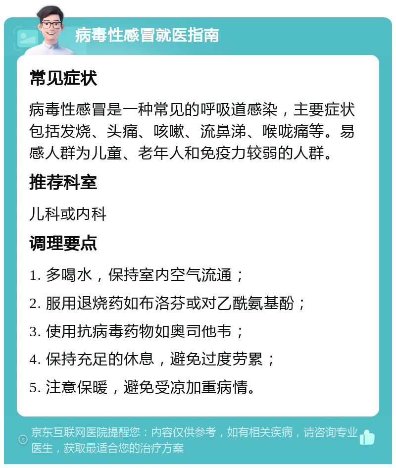 病毒性感冒就医指南 常见症状 病毒性感冒是一种常见的呼吸道感染，主要症状包括发烧、头痛、咳嗽、流鼻涕、喉咙痛等。易感人群为儿童、老年人和免疫力较弱的人群。 推荐科室 儿科或内科 调理要点 1. 多喝水，保持室内空气流通； 2. 服用退烧药如布洛芬或对乙酰氨基酚； 3. 使用抗病毒药物如奥司他韦； 4. 保持充足的休息，避免过度劳累； 5. 注意保暖，避免受凉加重病情。