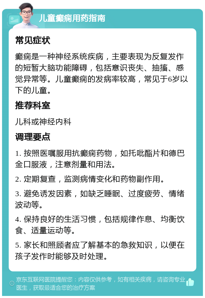 儿童癫痫用药指南 常见症状 癫痫是一种神经系统疾病，主要表现为反复发作的短暂大脑功能障碍，包括意识丧失、抽搐、感觉异常等。儿童癫痫的发病率较高，常见于6岁以下的儿童。 推荐科室 儿科或神经内科 调理要点 1. 按照医嘱服用抗癫痫药物，如托吡酯片和德巴金口服液，注意剂量和用法。 2. 定期复查，监测病情变化和药物副作用。 3. 避免诱发因素，如缺乏睡眠、过度疲劳、情绪波动等。 4. 保持良好的生活习惯，包括规律作息、均衡饮食、适量运动等。 5. 家长和照顾者应了解基本的急救知识，以便在孩子发作时能够及时处理。