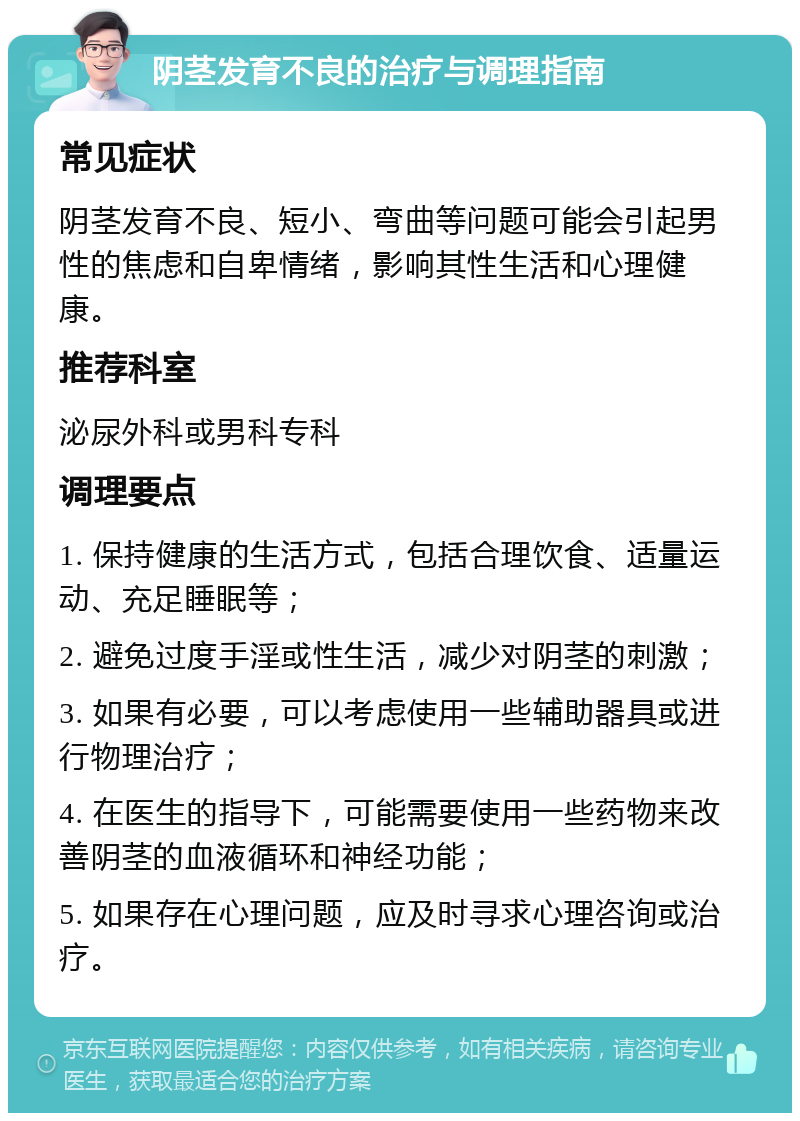 阴茎发育不良的治疗与调理指南 常见症状 阴茎发育不良、短小、弯曲等问题可能会引起男性的焦虑和自卑情绪，影响其性生活和心理健康。 推荐科室 泌尿外科或男科专科 调理要点 1. 保持健康的生活方式，包括合理饮食、适量运动、充足睡眠等； 2. 避免过度手淫或性生活，减少对阴茎的刺激； 3. 如果有必要，可以考虑使用一些辅助器具或进行物理治疗； 4. 在医生的指导下，可能需要使用一些药物来改善阴茎的血液循环和神经功能； 5. 如果存在心理问题，应及时寻求心理咨询或治疗。