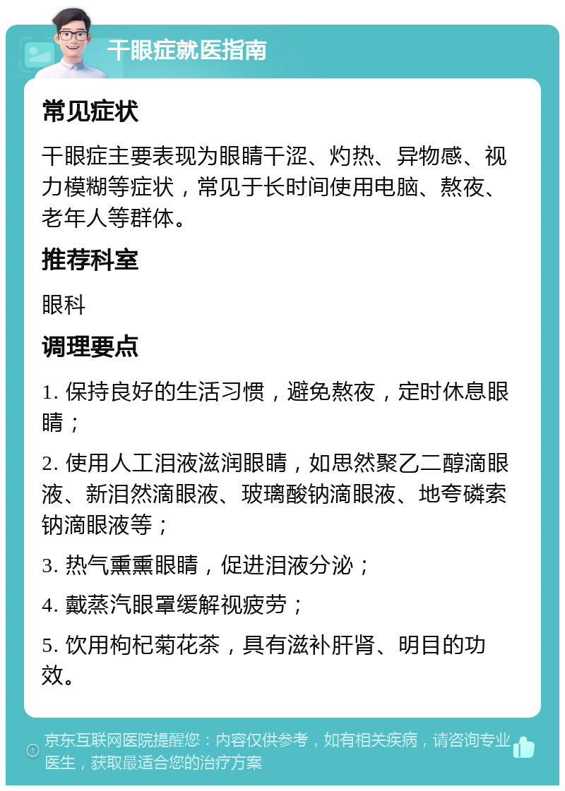 干眼症就医指南 常见症状 干眼症主要表现为眼睛干涩、灼热、异物感、视力模糊等症状，常见于长时间使用电脑、熬夜、老年人等群体。 推荐科室 眼科 调理要点 1. 保持良好的生活习惯，避免熬夜，定时休息眼睛； 2. 使用人工泪液滋润眼睛，如思然聚乙二醇滴眼液、新泪然滴眼液、玻璃酸钠滴眼液、地夸磷索钠滴眼液等； 3. 热气熏熏眼睛，促进泪液分泌； 4. 戴蒸汽眼罩缓解视疲劳； 5. 饮用枸杞菊花茶，具有滋补肝肾、明目的功效。