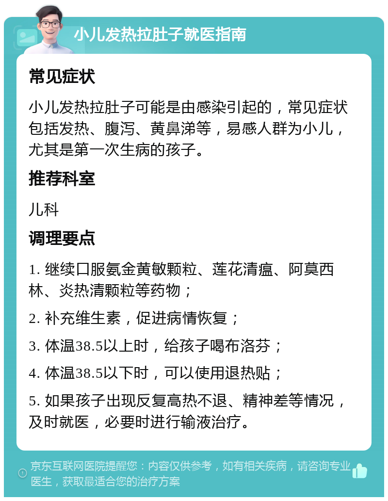 小儿发热拉肚子就医指南 常见症状 小儿发热拉肚子可能是由感染引起的，常见症状包括发热、腹泻、黄鼻涕等，易感人群为小儿，尤其是第一次生病的孩子。 推荐科室 儿科 调理要点 1. 继续口服氨金黄敏颗粒、莲花清瘟、阿莫西林、炎热清颗粒等药物； 2. 补充维生素，促进病情恢复； 3. 体温38.5以上时，给孩子喝布洛芬； 4. 体温38.5以下时，可以使用退热贴； 5. 如果孩子出现反复高热不退、精神差等情况，及时就医，必要时进行输液治疗。