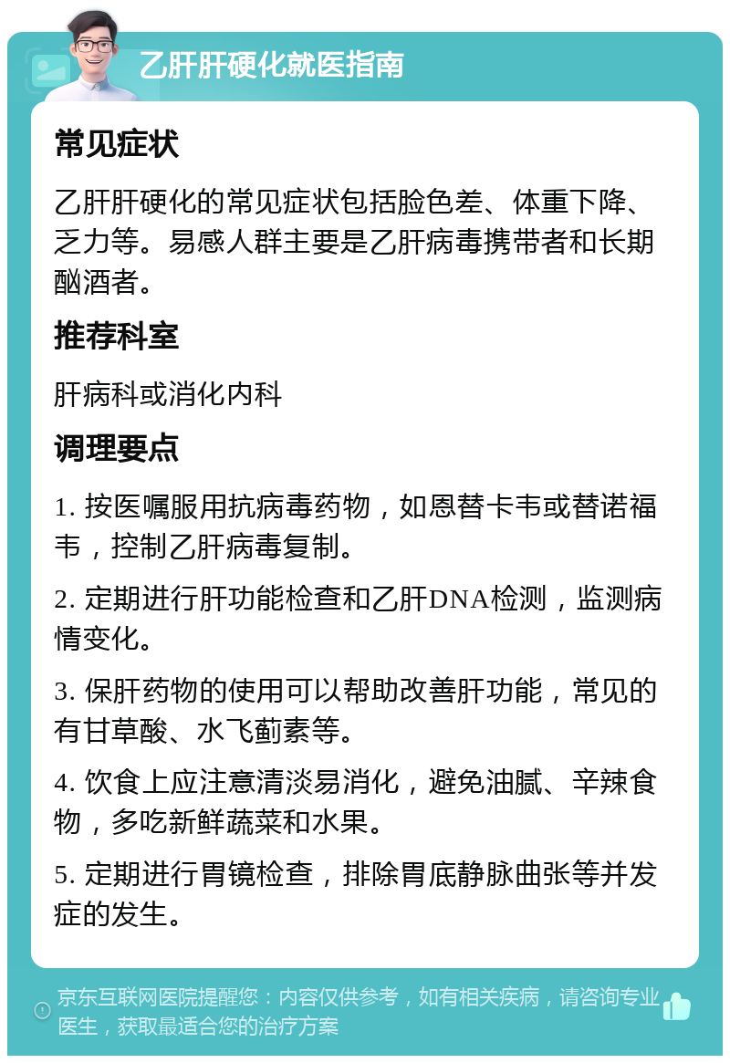 乙肝肝硬化就医指南 常见症状 乙肝肝硬化的常见症状包括脸色差、体重下降、乏力等。易感人群主要是乙肝病毒携带者和长期酗酒者。 推荐科室 肝病科或消化内科 调理要点 1. 按医嘱服用抗病毒药物，如恩替卡韦或替诺福韦，控制乙肝病毒复制。 2. 定期进行肝功能检查和乙肝DNA检测，监测病情变化。 3. 保肝药物的使用可以帮助改善肝功能，常见的有甘草酸、水飞蓟素等。 4. 饮食上应注意清淡易消化，避免油腻、辛辣食物，多吃新鲜蔬菜和水果。 5. 定期进行胃镜检查，排除胃底静脉曲张等并发症的发生。