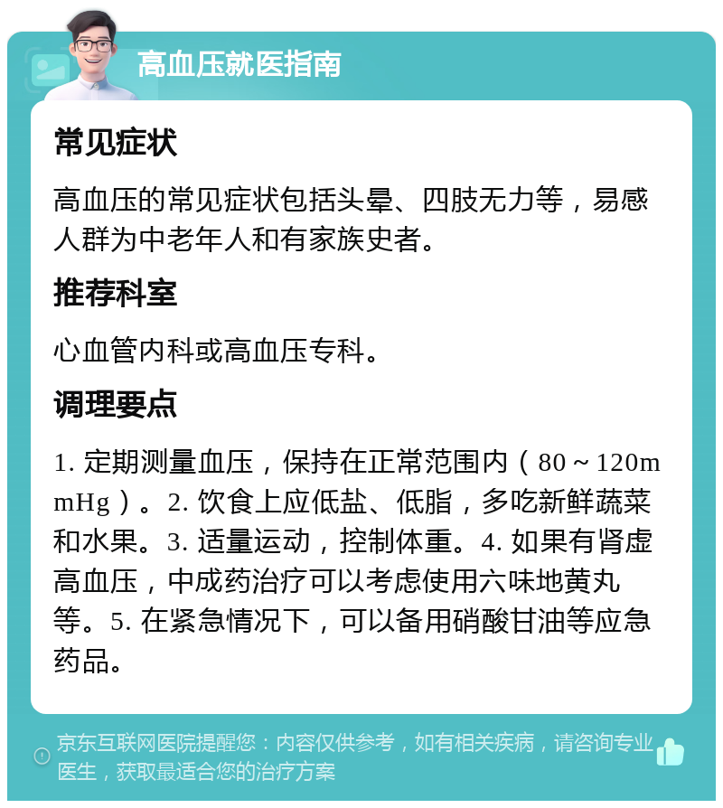 高血压就医指南 常见症状 高血压的常见症状包括头晕、四肢无力等，易感人群为中老年人和有家族史者。 推荐科室 心血管内科或高血压专科。 调理要点 1. 定期测量血压，保持在正常范围内（80～120mmHg）。2. 饮食上应低盐、低脂，多吃新鲜蔬菜和水果。3. 适量运动，控制体重。4. 如果有肾虚高血压，中成药治疗可以考虑使用六味地黄丸等。5. 在紧急情况下，可以备用硝酸甘油等应急药品。