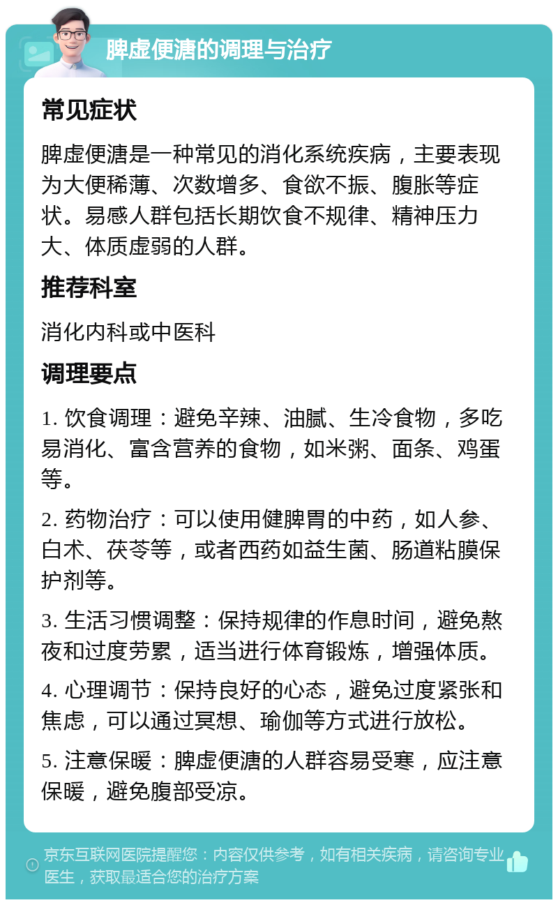 脾虚便溏的调理与治疗 常见症状 脾虚便溏是一种常见的消化系统疾病，主要表现为大便稀薄、次数增多、食欲不振、腹胀等症状。易感人群包括长期饮食不规律、精神压力大、体质虚弱的人群。 推荐科室 消化内科或中医科 调理要点 1. 饮食调理：避免辛辣、油腻、生冷食物，多吃易消化、富含营养的食物，如米粥、面条、鸡蛋等。 2. 药物治疗：可以使用健脾胃的中药，如人参、白术、茯苓等，或者西药如益生菌、肠道粘膜保护剂等。 3. 生活习惯调整：保持规律的作息时间，避免熬夜和过度劳累，适当进行体育锻炼，增强体质。 4. 心理调节：保持良好的心态，避免过度紧张和焦虑，可以通过冥想、瑜伽等方式进行放松。 5. 注意保暖：脾虚便溏的人群容易受寒，应注意保暖，避免腹部受凉。