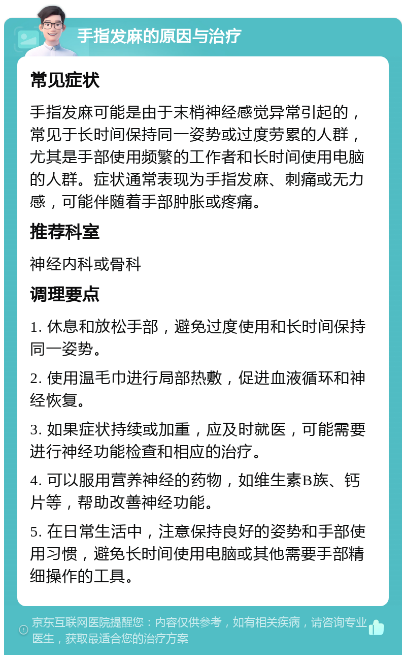 手指发麻的原因与治疗 常见症状 手指发麻可能是由于末梢神经感觉异常引起的，常见于长时间保持同一姿势或过度劳累的人群，尤其是手部使用频繁的工作者和长时间使用电脑的人群。症状通常表现为手指发麻、刺痛或无力感，可能伴随着手部肿胀或疼痛。 推荐科室 神经内科或骨科 调理要点 1. 休息和放松手部，避免过度使用和长时间保持同一姿势。 2. 使用温毛巾进行局部热敷，促进血液循环和神经恢复。 3. 如果症状持续或加重，应及时就医，可能需要进行神经功能检查和相应的治疗。 4. 可以服用营养神经的药物，如维生素B族、钙片等，帮助改善神经功能。 5. 在日常生活中，注意保持良好的姿势和手部使用习惯，避免长时间使用电脑或其他需要手部精细操作的工具。