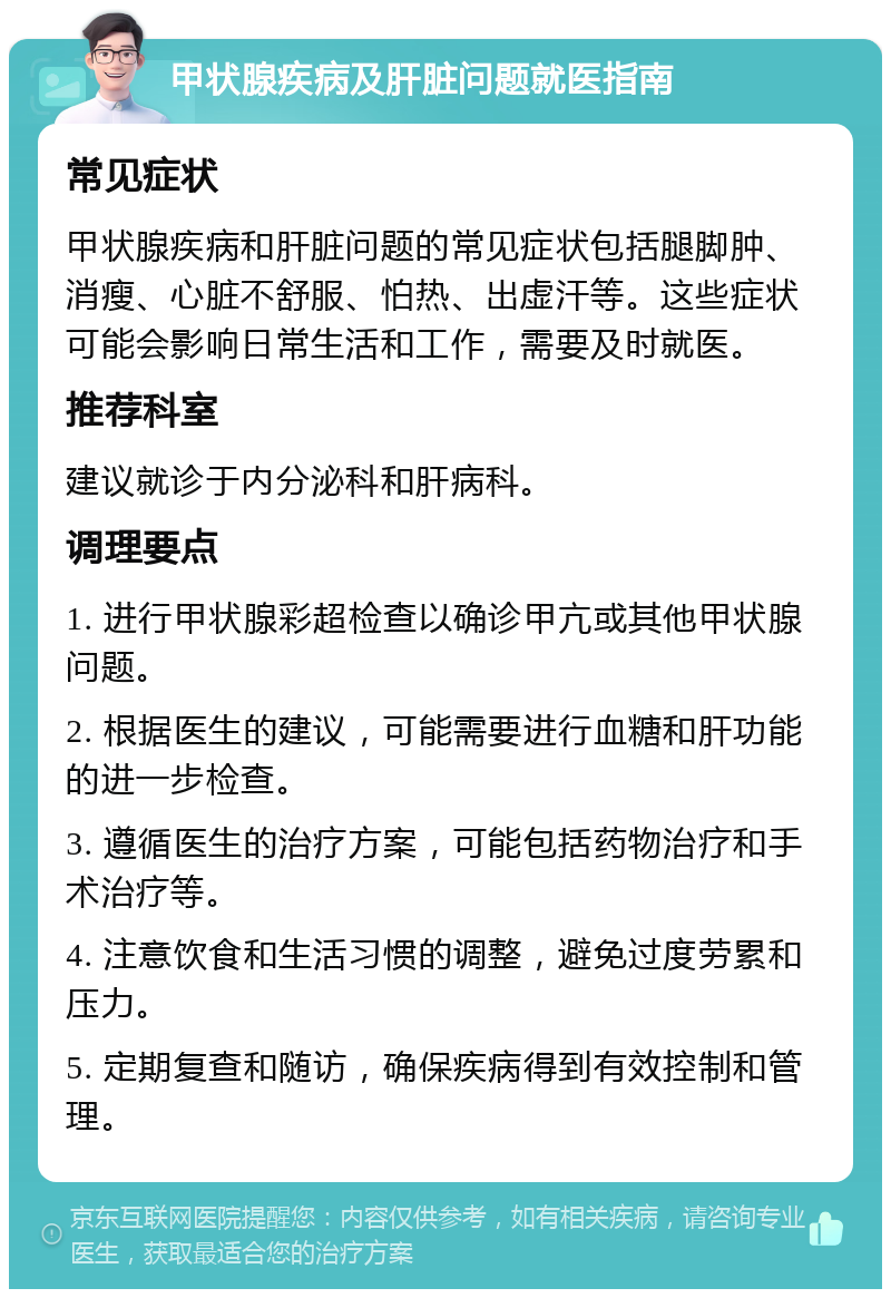 甲状腺疾病及肝脏问题就医指南 常见症状 甲状腺疾病和肝脏问题的常见症状包括腿脚肿、消瘦、心脏不舒服、怕热、出虚汗等。这些症状可能会影响日常生活和工作，需要及时就医。 推荐科室 建议就诊于内分泌科和肝病科。 调理要点 1. 进行甲状腺彩超检查以确诊甲亢或其他甲状腺问题。 2. 根据医生的建议，可能需要进行血糖和肝功能的进一步检查。 3. 遵循医生的治疗方案，可能包括药物治疗和手术治疗等。 4. 注意饮食和生活习惯的调整，避免过度劳累和压力。 5. 定期复查和随访，确保疾病得到有效控制和管理。