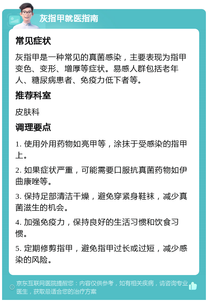 灰指甲就医指南 常见症状 灰指甲是一种常见的真菌感染，主要表现为指甲变色、变形、增厚等症状。易感人群包括老年人、糖尿病患者、免疫力低下者等。 推荐科室 皮肤科 调理要点 1. 使用外用药物如亮甲等，涂抹于受感染的指甲上。 2. 如果症状严重，可能需要口服抗真菌药物如伊曲康唑等。 3. 保持足部清洁干燥，避免穿紧身鞋袜，减少真菌滋生的机会。 4. 加强免疫力，保持良好的生活习惯和饮食习惯。 5. 定期修剪指甲，避免指甲过长或过短，减少感染的风险。