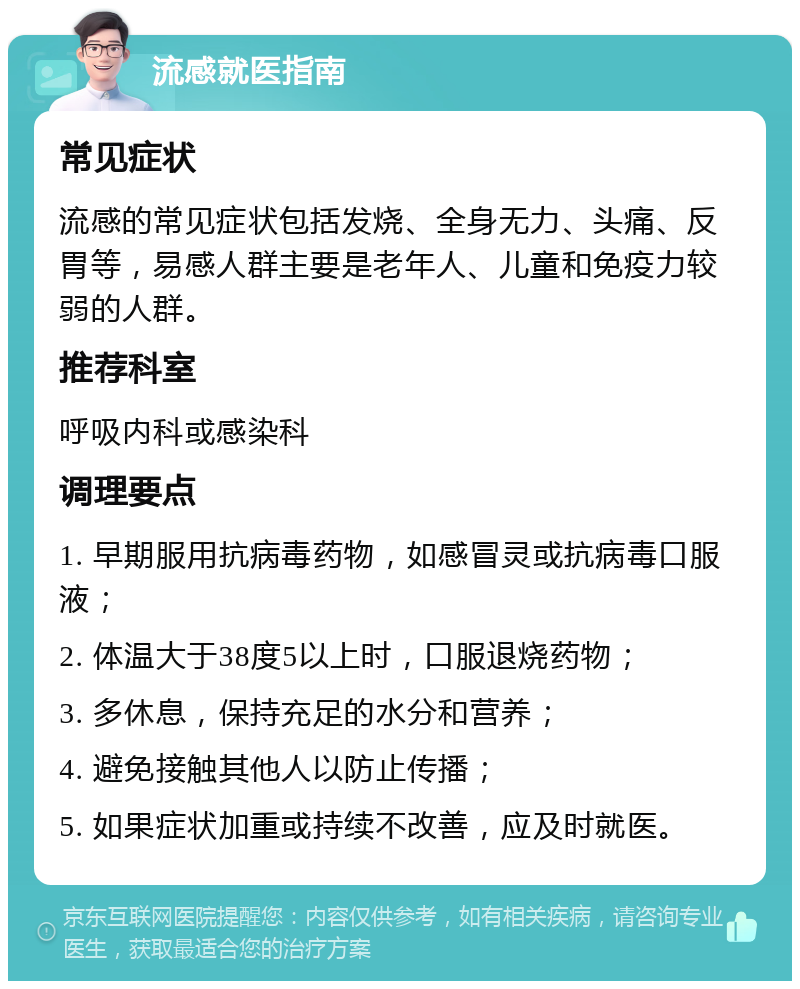 流感就医指南 常见症状 流感的常见症状包括发烧、全身无力、头痛、反胃等，易感人群主要是老年人、儿童和免疫力较弱的人群。 推荐科室 呼吸内科或感染科 调理要点 1. 早期服用抗病毒药物，如感冒灵或抗病毒口服液； 2. 体温大于38度5以上时，口服退烧药物； 3. 多休息，保持充足的水分和营养； 4. 避免接触其他人以防止传播； 5. 如果症状加重或持续不改善，应及时就医。