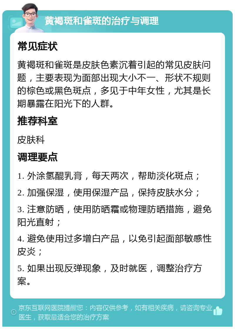 黄褐斑和雀斑的治疗与调理 常见症状 黄褐斑和雀斑是皮肤色素沉着引起的常见皮肤问题，主要表现为面部出现大小不一、形状不规则的棕色或黑色斑点，多见于中年女性，尤其是长期暴露在阳光下的人群。 推荐科室 皮肤科 调理要点 1. 外涂氢醌乳膏，每天两次，帮助淡化斑点； 2. 加强保湿，使用保湿产品，保持皮肤水分； 3. 注意防晒，使用防晒霜或物理防晒措施，避免阳光直射； 4. 避免使用过多增白产品，以免引起面部敏感性皮炎； 5. 如果出现反弹现象，及时就医，调整治疗方案。