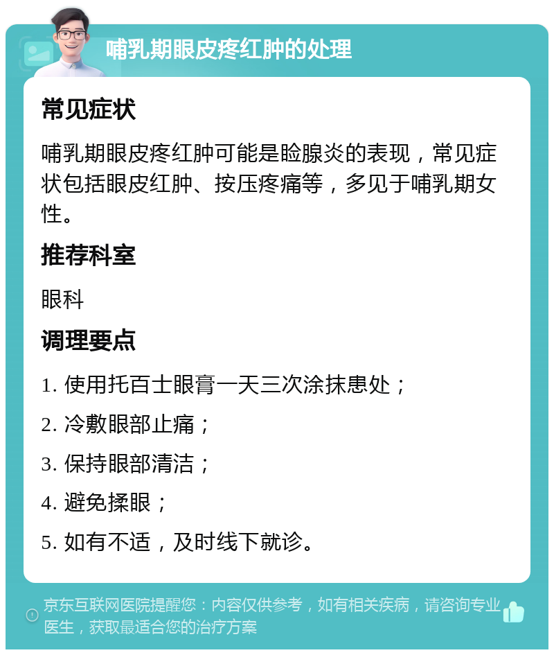 哺乳期眼皮疼红肿的处理 常见症状 哺乳期眼皮疼红肿可能是睑腺炎的表现，常见症状包括眼皮红肿、按压疼痛等，多见于哺乳期女性。 推荐科室 眼科 调理要点 1. 使用托百士眼膏一天三次涂抹患处； 2. 冷敷眼部止痛； 3. 保持眼部清洁； 4. 避免揉眼； 5. 如有不适，及时线下就诊。