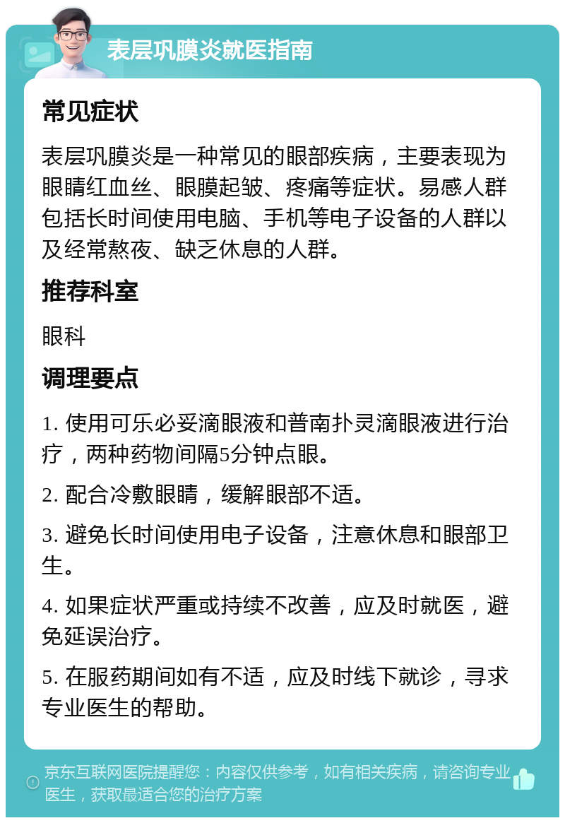 表层巩膜炎就医指南 常见症状 表层巩膜炎是一种常见的眼部疾病，主要表现为眼睛红血丝、眼膜起皱、疼痛等症状。易感人群包括长时间使用电脑、手机等电子设备的人群以及经常熬夜、缺乏休息的人群。 推荐科室 眼科 调理要点 1. 使用可乐必妥滴眼液和普南扑灵滴眼液进行治疗，两种药物间隔5分钟点眼。 2. 配合冷敷眼睛，缓解眼部不适。 3. 避免长时间使用电子设备，注意休息和眼部卫生。 4. 如果症状严重或持续不改善，应及时就医，避免延误治疗。 5. 在服药期间如有不适，应及时线下就诊，寻求专业医生的帮助。