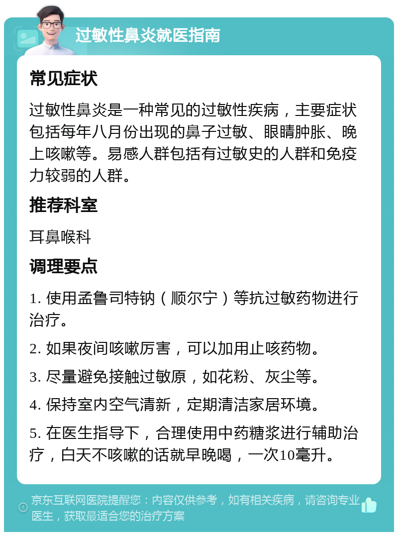 过敏性鼻炎就医指南 常见症状 过敏性鼻炎是一种常见的过敏性疾病，主要症状包括每年八月份出现的鼻子过敏、眼睛肿胀、晚上咳嗽等。易感人群包括有过敏史的人群和免疫力较弱的人群。 推荐科室 耳鼻喉科 调理要点 1. 使用孟鲁司特钠（顺尔宁）等抗过敏药物进行治疗。 2. 如果夜间咳嗽厉害，可以加用止咳药物。 3. 尽量避免接触过敏原，如花粉、灰尘等。 4. 保持室内空气清新，定期清洁家居环境。 5. 在医生指导下，合理使用中药糖浆进行辅助治疗，白天不咳嗽的话就早晚喝，一次10毫升。