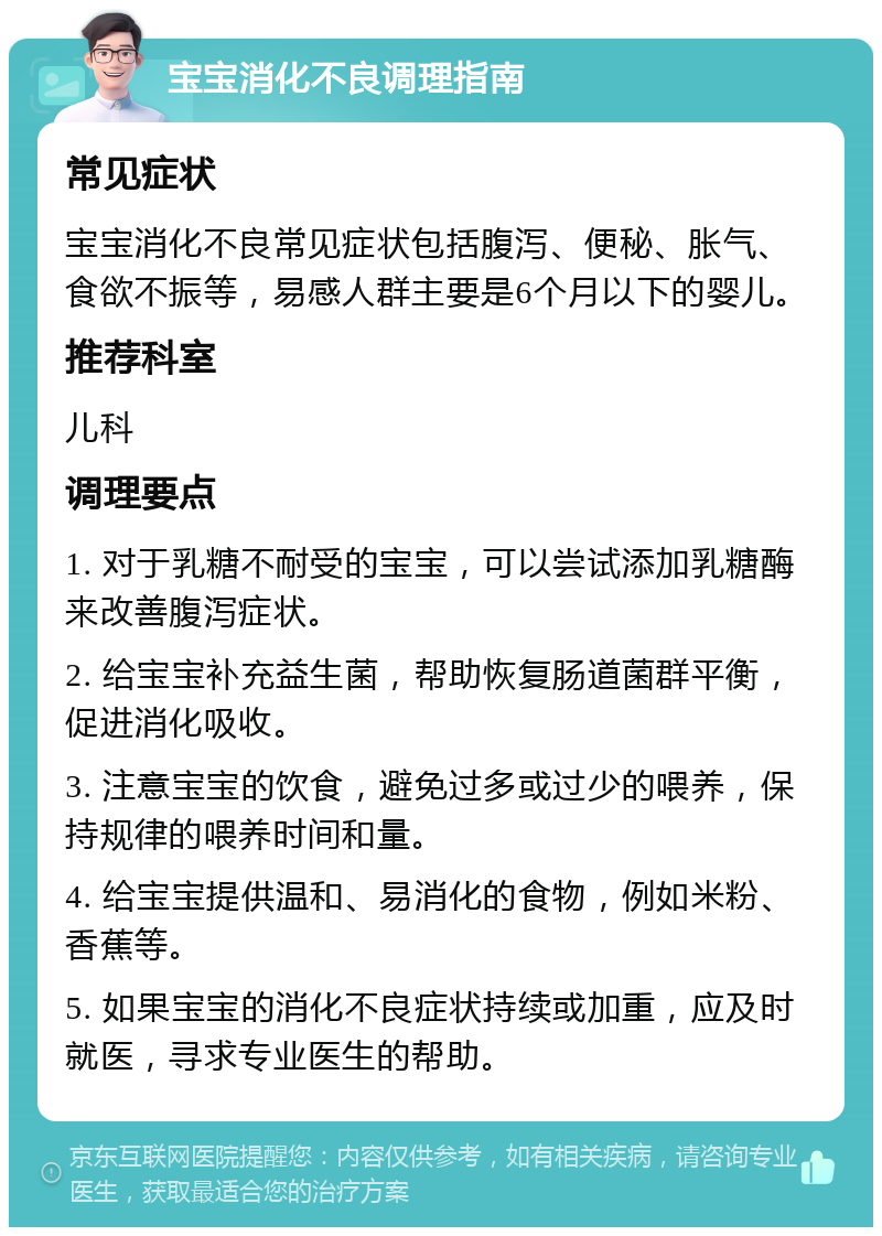 宝宝消化不良调理指南 常见症状 宝宝消化不良常见症状包括腹泻、便秘、胀气、食欲不振等，易感人群主要是6个月以下的婴儿。 推荐科室 儿科 调理要点 1. 对于乳糖不耐受的宝宝，可以尝试添加乳糖酶来改善腹泻症状。 2. 给宝宝补充益生菌，帮助恢复肠道菌群平衡，促进消化吸收。 3. 注意宝宝的饮食，避免过多或过少的喂养，保持规律的喂养时间和量。 4. 给宝宝提供温和、易消化的食物，例如米粉、香蕉等。 5. 如果宝宝的消化不良症状持续或加重，应及时就医，寻求专业医生的帮助。