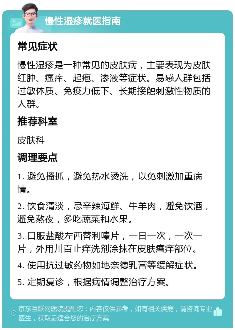 慢性湿疹就医指南 常见症状 慢性湿疹是一种常见的皮肤病，主要表现为皮肤红肿、瘙痒、起疱、渗液等症状。易感人群包括过敏体质、免疫力低下、长期接触刺激性物质的人群。 推荐科室 皮肤科 调理要点 1. 避免搔抓，避免热水烫洗，以免刺激加重病情。 2. 饮食清淡，忌辛辣海鲜、牛羊肉，避免饮酒，避免熬夜，多吃蔬菜和水果。 3. 口服盐酸左西替利嗪片，一日一次，一次一片，外用川百止痒洗剂涂抹在皮肤瘙痒部位。 4. 使用抗过敏药物如地奈德乳膏等缓解症状。 5. 定期复诊，根据病情调整治疗方案。