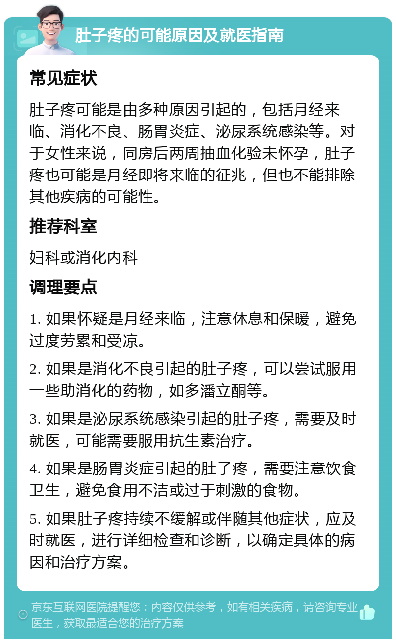 肚子疼的可能原因及就医指南 常见症状 肚子疼可能是由多种原因引起的，包括月经来临、消化不良、肠胃炎症、泌尿系统感染等。对于女性来说，同房后两周抽血化验未怀孕，肚子疼也可能是月经即将来临的征兆，但也不能排除其他疾病的可能性。 推荐科室 妇科或消化内科 调理要点 1. 如果怀疑是月经来临，注意休息和保暖，避免过度劳累和受凉。 2. 如果是消化不良引起的肚子疼，可以尝试服用一些助消化的药物，如多潘立酮等。 3. 如果是泌尿系统感染引起的肚子疼，需要及时就医，可能需要服用抗生素治疗。 4. 如果是肠胃炎症引起的肚子疼，需要注意饮食卫生，避免食用不洁或过于刺激的食物。 5. 如果肚子疼持续不缓解或伴随其他症状，应及时就医，进行详细检查和诊断，以确定具体的病因和治疗方案。