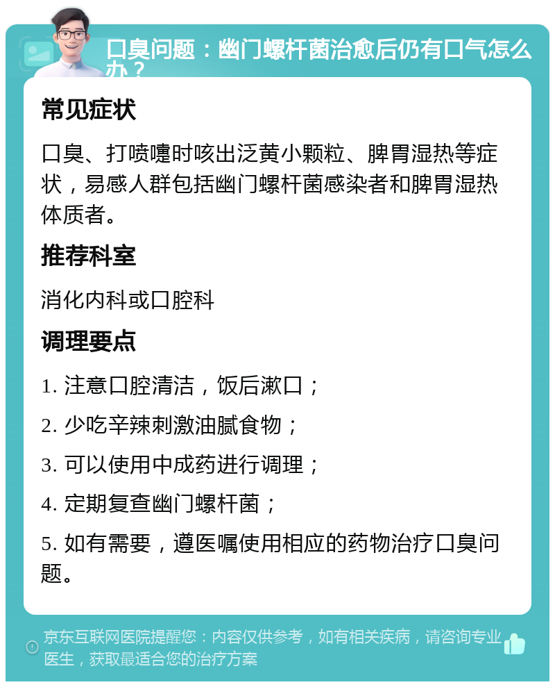 口臭问题：幽门螺杆菌治愈后仍有口气怎么办？ 常见症状 口臭、打喷嚏时咳出泛黄小颗粒、脾胃湿热等症状，易感人群包括幽门螺杆菌感染者和脾胃湿热体质者。 推荐科室 消化内科或口腔科 调理要点 1. 注意口腔清洁，饭后漱口； 2. 少吃辛辣刺激油腻食物； 3. 可以使用中成药进行调理； 4. 定期复查幽门螺杆菌； 5. 如有需要，遵医嘱使用相应的药物治疗口臭问题。