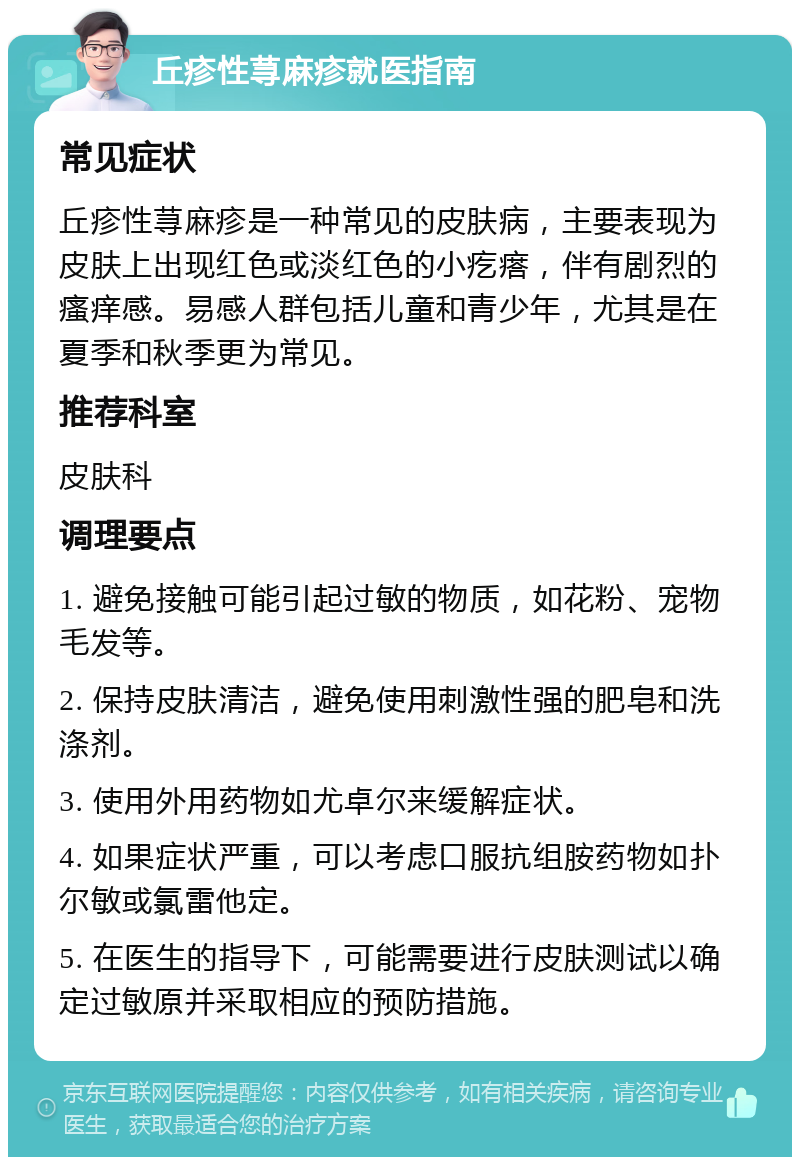 丘疹性荨麻疹就医指南 常见症状 丘疹性荨麻疹是一种常见的皮肤病，主要表现为皮肤上出现红色或淡红色的小疙瘩，伴有剧烈的瘙痒感。易感人群包括儿童和青少年，尤其是在夏季和秋季更为常见。 推荐科室 皮肤科 调理要点 1. 避免接触可能引起过敏的物质，如花粉、宠物毛发等。 2. 保持皮肤清洁，避免使用刺激性强的肥皂和洗涤剂。 3. 使用外用药物如尤卓尔来缓解症状。 4. 如果症状严重，可以考虑口服抗组胺药物如扑尔敏或氯雷他定。 5. 在医生的指导下，可能需要进行皮肤测试以确定过敏原并采取相应的预防措施。