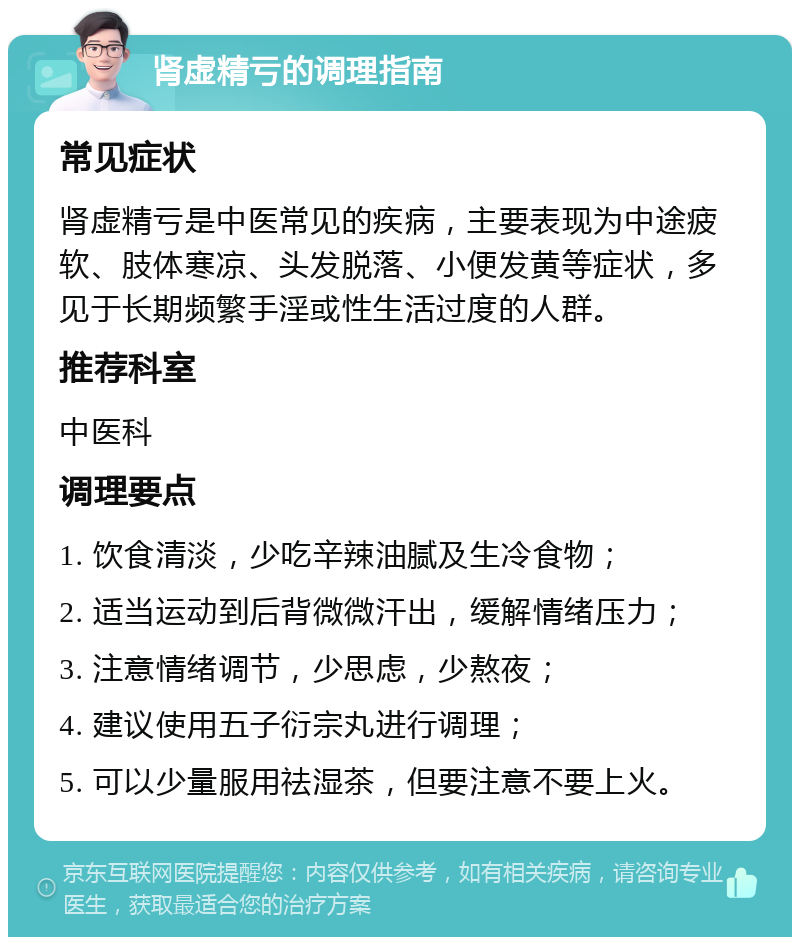 肾虚精亏的调理指南 常见症状 肾虚精亏是中医常见的疾病，主要表现为中途疲软、肢体寒凉、头发脱落、小便发黄等症状，多见于长期频繁手淫或性生活过度的人群。 推荐科室 中医科 调理要点 1. 饮食清淡，少吃辛辣油腻及生冷食物； 2. 适当运动到后背微微汗出，缓解情绪压力； 3. 注意情绪调节，少思虑，少熬夜； 4. 建议使用五子衍宗丸进行调理； 5. 可以少量服用祛湿茶，但要注意不要上火。