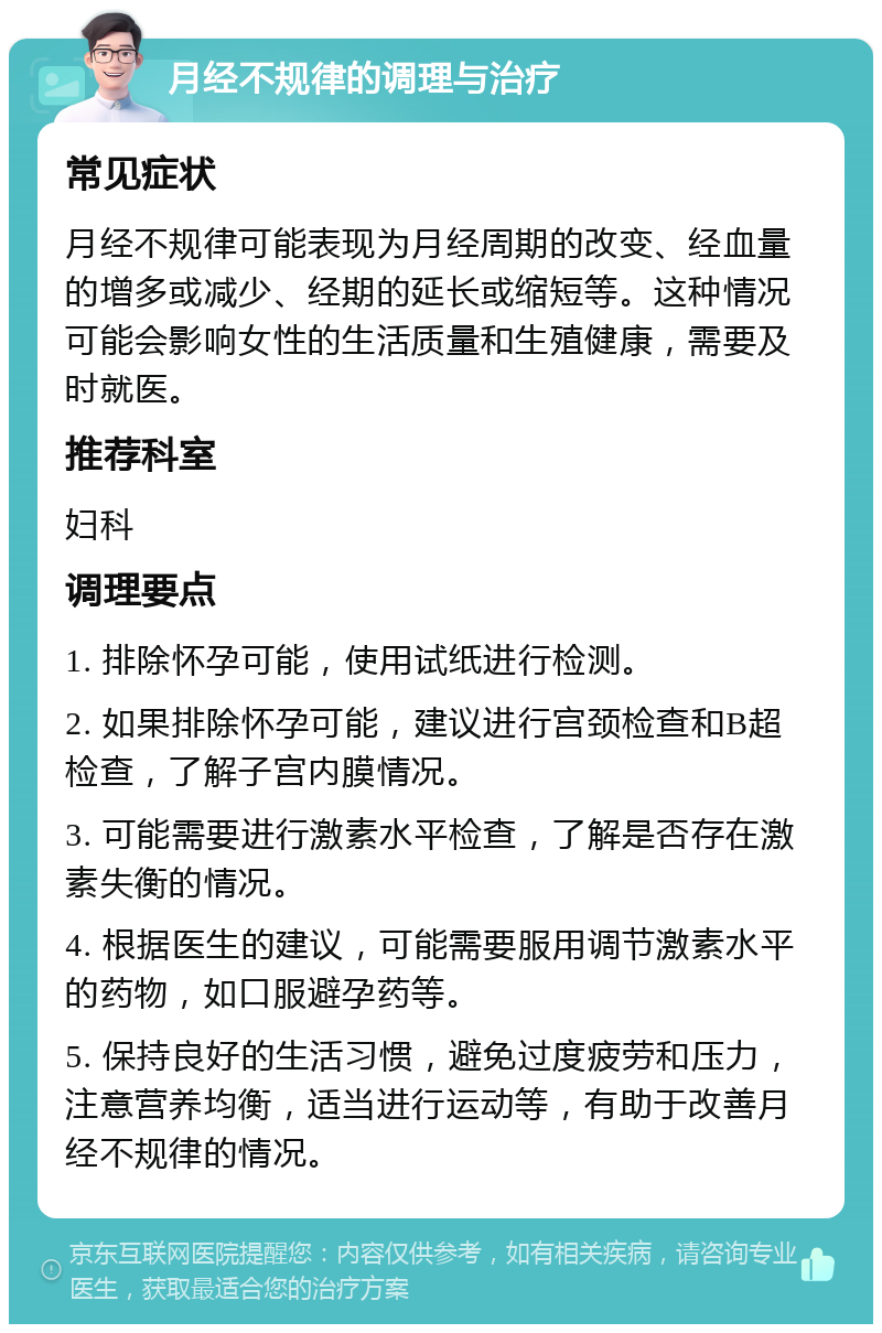 月经不规律的调理与治疗 常见症状 月经不规律可能表现为月经周期的改变、经血量的增多或减少、经期的延长或缩短等。这种情况可能会影响女性的生活质量和生殖健康，需要及时就医。 推荐科室 妇科 调理要点 1. 排除怀孕可能，使用试纸进行检测。 2. 如果排除怀孕可能，建议进行宫颈检查和B超检查，了解子宫内膜情况。 3. 可能需要进行激素水平检查，了解是否存在激素失衡的情况。 4. 根据医生的建议，可能需要服用调节激素水平的药物，如口服避孕药等。 5. 保持良好的生活习惯，避免过度疲劳和压力，注意营养均衡，适当进行运动等，有助于改善月经不规律的情况。