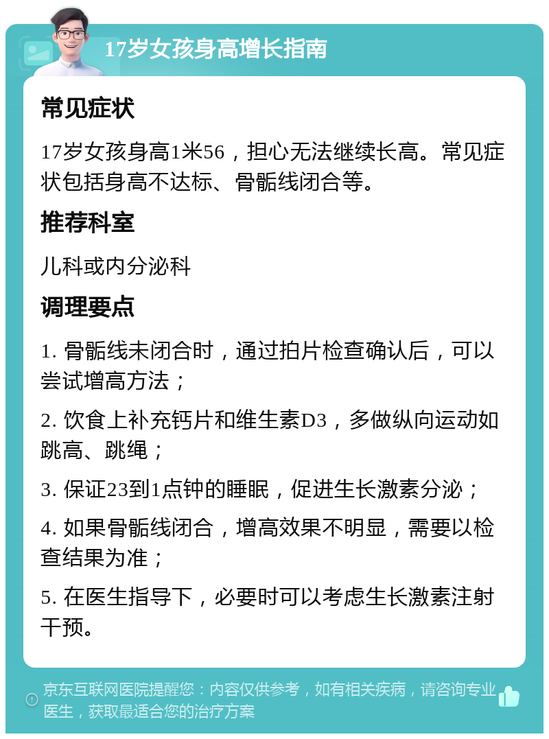 17岁女孩身高增长指南 常见症状 17岁女孩身高1米56，担心无法继续长高。常见症状包括身高不达标、骨骺线闭合等。 推荐科室 儿科或内分泌科 调理要点 1. 骨骺线未闭合时，通过拍片检查确认后，可以尝试增高方法； 2. 饮食上补充钙片和维生素D3，多做纵向运动如跳高、跳绳； 3. 保证23到1点钟的睡眠，促进生长激素分泌； 4. 如果骨骺线闭合，增高效果不明显，需要以检查结果为准； 5. 在医生指导下，必要时可以考虑生长激素注射干预。