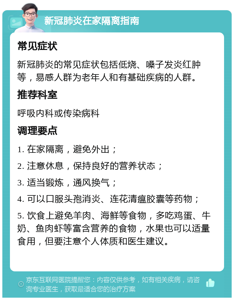 新冠肺炎在家隔离指南 常见症状 新冠肺炎的常见症状包括低烧、嗓子发炎红肿等，易感人群为老年人和有基础疾病的人群。 推荐科室 呼吸内科或传染病科 调理要点 1. 在家隔离，避免外出； 2. 注意休息，保持良好的营养状态； 3. 适当锻炼，通风换气； 4. 可以口服头孢消炎、连花清瘟胶囊等药物； 5. 饮食上避免羊肉、海鲜等食物，多吃鸡蛋、牛奶、鱼肉虾等富含营养的食物，水果也可以适量食用，但要注意个人体质和医生建议。