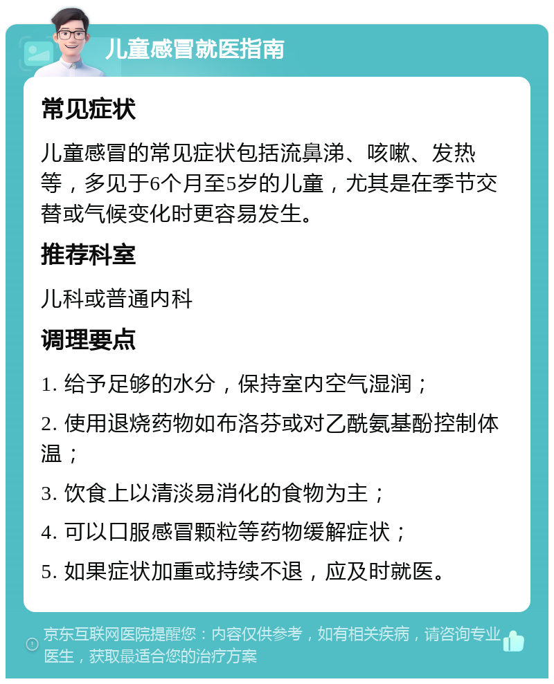 儿童感冒就医指南 常见症状 儿童感冒的常见症状包括流鼻涕、咳嗽、发热等，多见于6个月至5岁的儿童，尤其是在季节交替或气候变化时更容易发生。 推荐科室 儿科或普通内科 调理要点 1. 给予足够的水分，保持室内空气湿润； 2. 使用退烧药物如布洛芬或对乙酰氨基酚控制体温； 3. 饮食上以清淡易消化的食物为主； 4. 可以口服感冒颗粒等药物缓解症状； 5. 如果症状加重或持续不退，应及时就医。