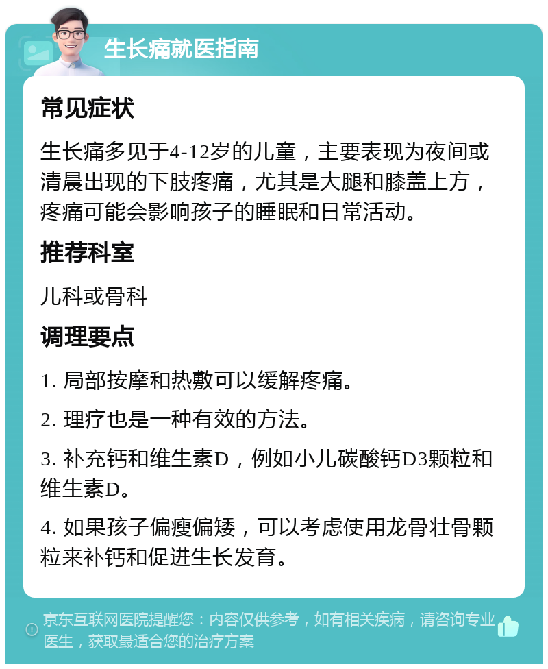 生长痛就医指南 常见症状 生长痛多见于4-12岁的儿童，主要表现为夜间或清晨出现的下肢疼痛，尤其是大腿和膝盖上方，疼痛可能会影响孩子的睡眠和日常活动。 推荐科室 儿科或骨科 调理要点 1. 局部按摩和热敷可以缓解疼痛。 2. 理疗也是一种有效的方法。 3. 补充钙和维生素D，例如小儿碳酸钙D3颗粒和维生素D。 4. 如果孩子偏瘦偏矮，可以考虑使用龙骨壮骨颗粒来补钙和促进生长发育。