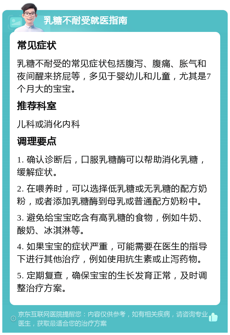 乳糖不耐受就医指南 常见症状 乳糖不耐受的常见症状包括腹泻、腹痛、胀气和夜间醒来挤屁等，多见于婴幼儿和儿童，尤其是7个月大的宝宝。 推荐科室 儿科或消化内科 调理要点 1. 确认诊断后，口服乳糖酶可以帮助消化乳糖，缓解症状。 2. 在喂养时，可以选择低乳糖或无乳糖的配方奶粉，或者添加乳糖酶到母乳或普通配方奶粉中。 3. 避免给宝宝吃含有高乳糖的食物，例如牛奶、酸奶、冰淇淋等。 4. 如果宝宝的症状严重，可能需要在医生的指导下进行其他治疗，例如使用抗生素或止泻药物。 5. 定期复查，确保宝宝的生长发育正常，及时调整治疗方案。