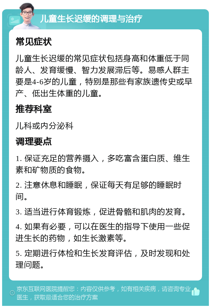 儿童生长迟缓的调理与治疗 常见症状 儿童生长迟缓的常见症状包括身高和体重低于同龄人、发育缓慢、智力发展滞后等。易感人群主要是4-6岁的儿童，特别是那些有家族遗传史或早产、低出生体重的儿童。 推荐科室 儿科或内分泌科 调理要点 1. 保证充足的营养摄入，多吃富含蛋白质、维生素和矿物质的食物。 2. 注意休息和睡眠，保证每天有足够的睡眠时间。 3. 适当进行体育锻炼，促进骨骼和肌肉的发育。 4. 如果有必要，可以在医生的指导下使用一些促进生长的药物，如生长激素等。 5. 定期进行体检和生长发育评估，及时发现和处理问题。