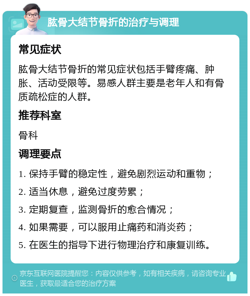 肱骨大结节骨折的治疗与调理 常见症状 肱骨大结节骨折的常见症状包括手臂疼痛、肿胀、活动受限等。易感人群主要是老年人和有骨质疏松症的人群。 推荐科室 骨科 调理要点 1. 保持手臂的稳定性，避免剧烈运动和重物； 2. 适当休息，避免过度劳累； 3. 定期复查，监测骨折的愈合情况； 4. 如果需要，可以服用止痛药和消炎药； 5. 在医生的指导下进行物理治疗和康复训练。