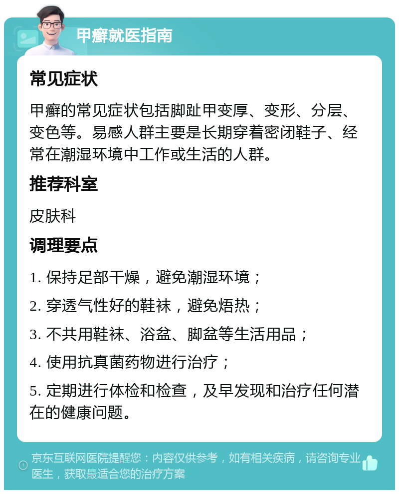 甲癣就医指南 常见症状 甲癣的常见症状包括脚趾甲变厚、变形、分层、变色等。易感人群主要是长期穿着密闭鞋子、经常在潮湿环境中工作或生活的人群。 推荐科室 皮肤科 调理要点 1. 保持足部干燥，避免潮湿环境； 2. 穿透气性好的鞋袜，避免焐热； 3. 不共用鞋袜、浴盆、脚盆等生活用品； 4. 使用抗真菌药物进行治疗； 5. 定期进行体检和检查，及早发现和治疗任何潜在的健康问题。