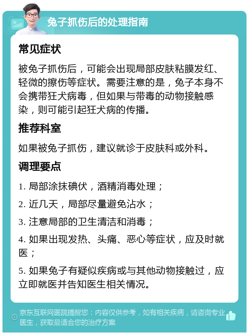 兔子抓伤后的处理指南 常见症状 被兔子抓伤后，可能会出现局部皮肤粘膜发红、轻微的擦伤等症状。需要注意的是，兔子本身不会携带狂犬病毒，但如果与带毒的动物接触感染，则可能引起狂犬病的传播。 推荐科室 如果被兔子抓伤，建议就诊于皮肤科或外科。 调理要点 1. 局部涂抹碘伏，酒精消毒处理； 2. 近几天，局部尽量避免沾水； 3. 注意局部的卫生清洁和消毒； 4. 如果出现发热、头痛、恶心等症状，应及时就医； 5. 如果兔子有疑似疾病或与其他动物接触过，应立即就医并告知医生相关情况。