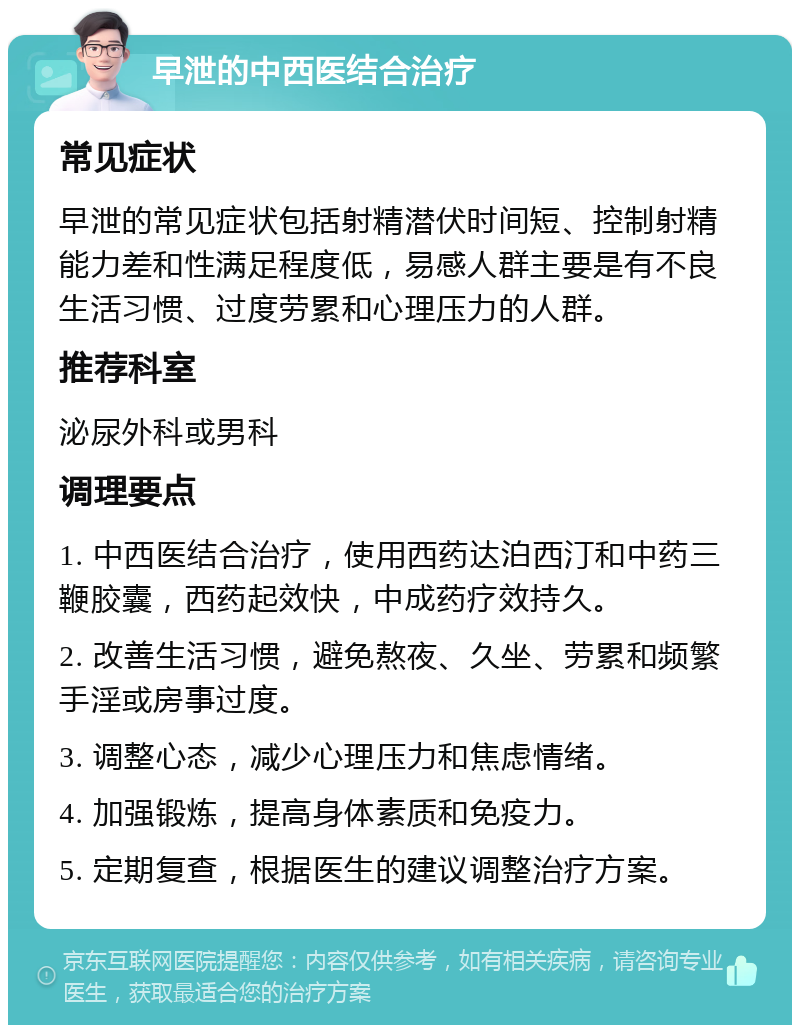 早泄的中西医结合治疗 常见症状 早泄的常见症状包括射精潜伏时间短、控制射精能力差和性满足程度低，易感人群主要是有不良生活习惯、过度劳累和心理压力的人群。 推荐科室 泌尿外科或男科 调理要点 1. 中西医结合治疗，使用西药达泊西汀和中药三鞭胶囊，西药起效快，中成药疗效持久。 2. 改善生活习惯，避免熬夜、久坐、劳累和频繁手淫或房事过度。 3. 调整心态，减少心理压力和焦虑情绪。 4. 加强锻炼，提高身体素质和免疫力。 5. 定期复查，根据医生的建议调整治疗方案。