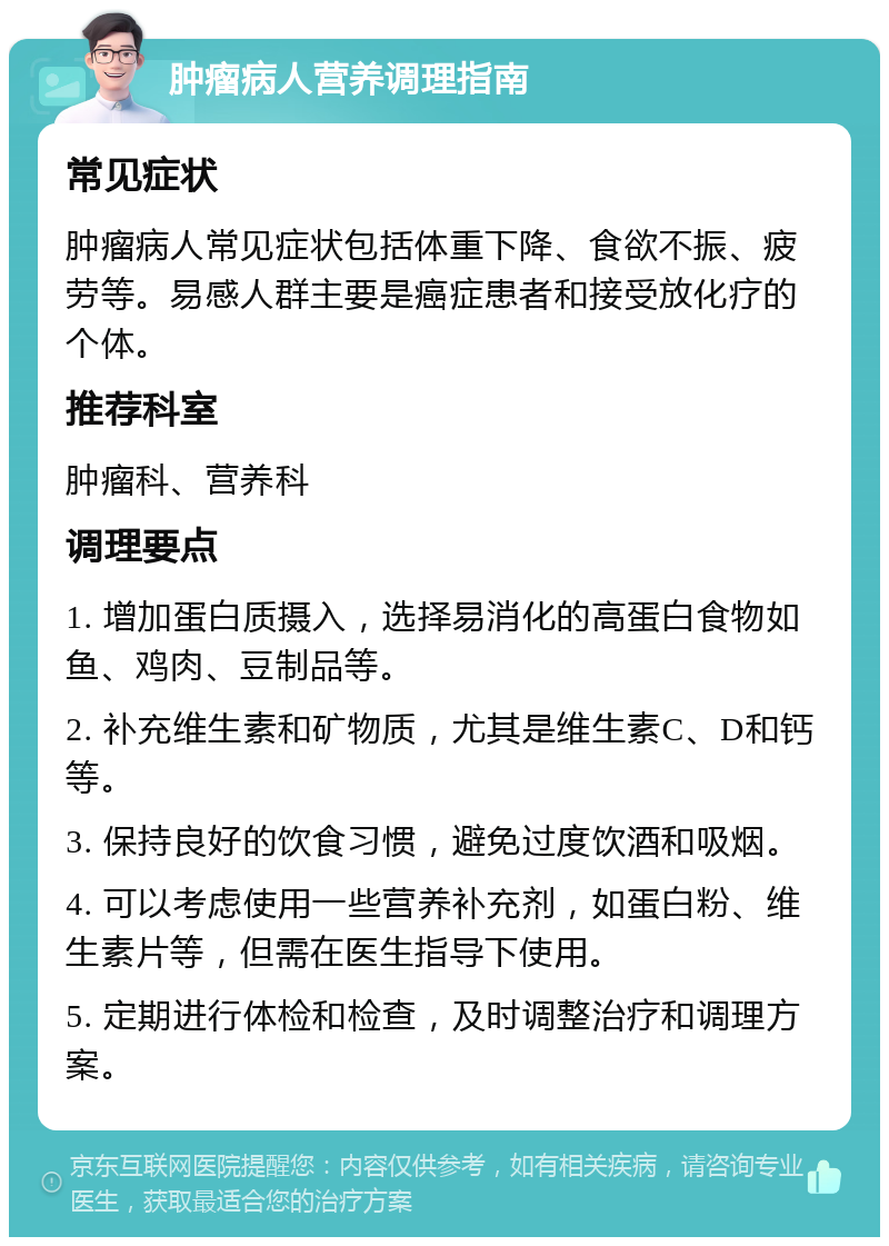 肿瘤病人营养调理指南 常见症状 肿瘤病人常见症状包括体重下降、食欲不振、疲劳等。易感人群主要是癌症患者和接受放化疗的个体。 推荐科室 肿瘤科、营养科 调理要点 1. 增加蛋白质摄入，选择易消化的高蛋白食物如鱼、鸡肉、豆制品等。 2. 补充维生素和矿物质，尤其是维生素C、D和钙等。 3. 保持良好的饮食习惯，避免过度饮酒和吸烟。 4. 可以考虑使用一些营养补充剂，如蛋白粉、维生素片等，但需在医生指导下使用。 5. 定期进行体检和检查，及时调整治疗和调理方案。