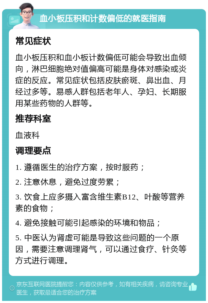 血小板压积和计数偏低的就医指南 常见症状 血小板压积和血小板计数偏低可能会导致出血倾向，淋巴细胞绝对值偏高可能是身体对感染或炎症的反应。常见症状包括皮肤瘀斑、鼻出血、月经过多等。易感人群包括老年人、孕妇、长期服用某些药物的人群等。 推荐科室 血液科 调理要点 1. 遵循医生的治疗方案，按时服药； 2. 注意休息，避免过度劳累； 3. 饮食上应多摄入富含维生素B12、叶酸等营养素的食物； 4. 避免接触可能引起感染的环境和物品； 5. 中医认为肾虚可能是导致这些问题的一个原因，需要注意调理肾气，可以通过食疗、针灸等方式进行调理。