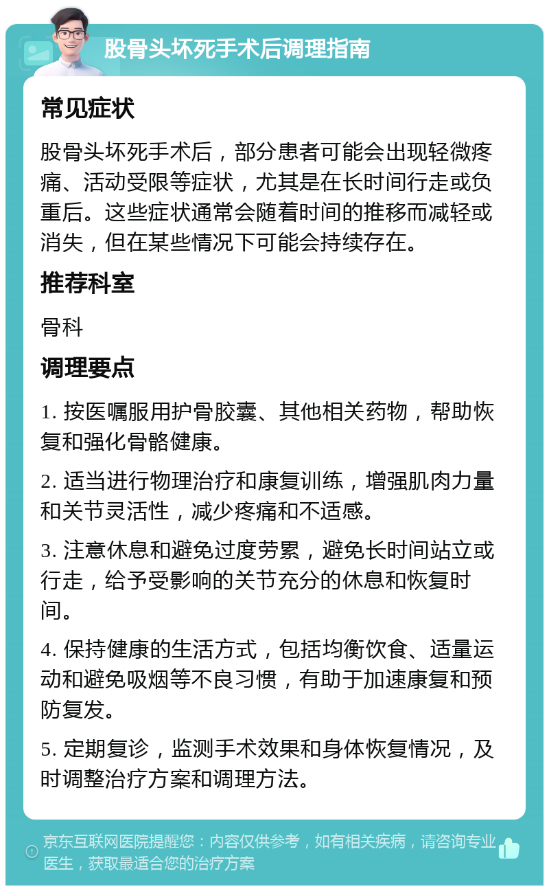 股骨头坏死手术后调理指南 常见症状 股骨头坏死手术后，部分患者可能会出现轻微疼痛、活动受限等症状，尤其是在长时间行走或负重后。这些症状通常会随着时间的推移而减轻或消失，但在某些情况下可能会持续存在。 推荐科室 骨科 调理要点 1. 按医嘱服用护骨胶囊、其他相关药物，帮助恢复和强化骨骼健康。 2. 适当进行物理治疗和康复训练，增强肌肉力量和关节灵活性，减少疼痛和不适感。 3. 注意休息和避免过度劳累，避免长时间站立或行走，给予受影响的关节充分的休息和恢复时间。 4. 保持健康的生活方式，包括均衡饮食、适量运动和避免吸烟等不良习惯，有助于加速康复和预防复发。 5. 定期复诊，监测手术效果和身体恢复情况，及时调整治疗方案和调理方法。