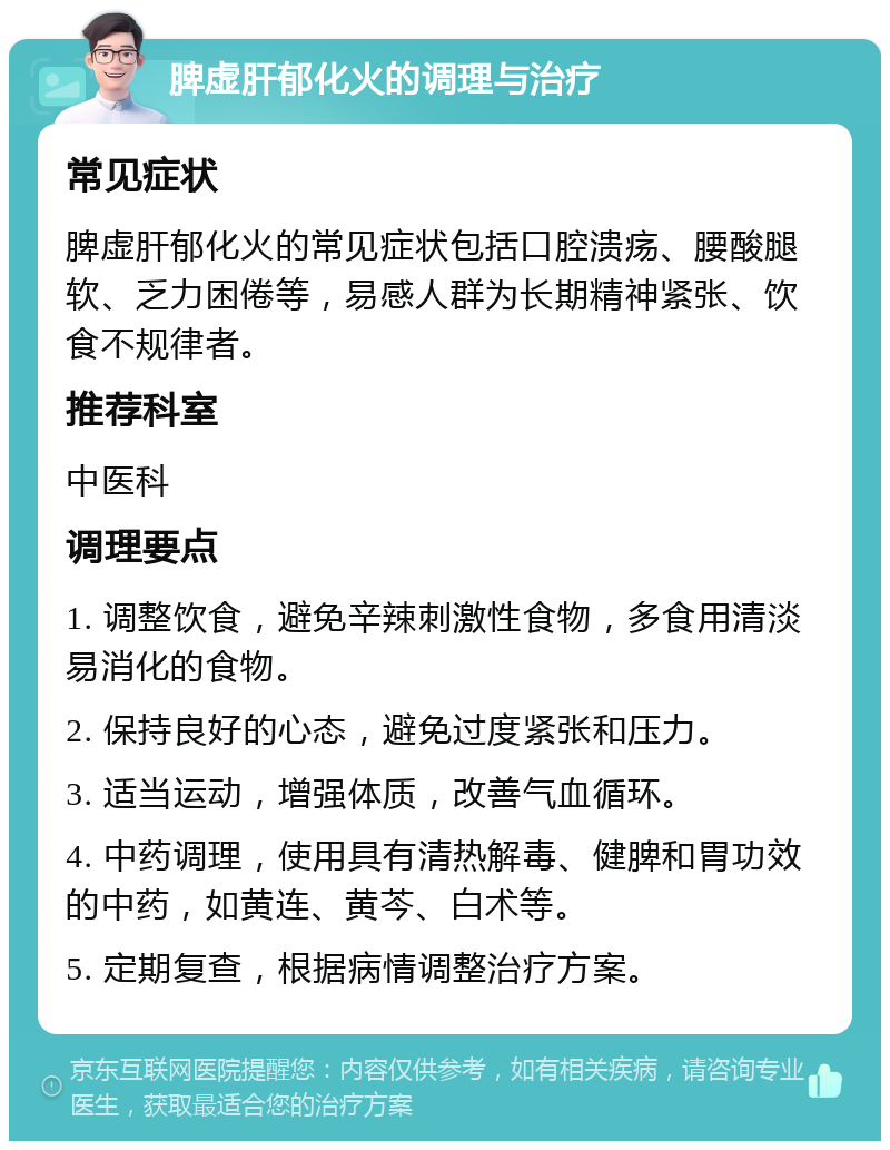 脾虚肝郁化火的调理与治疗 常见症状 脾虚肝郁化火的常见症状包括口腔溃疡、腰酸腿软、乏力困倦等，易感人群为长期精神紧张、饮食不规律者。 推荐科室 中医科 调理要点 1. 调整饮食，避免辛辣刺激性食物，多食用清淡易消化的食物。 2. 保持良好的心态，避免过度紧张和压力。 3. 适当运动，增强体质，改善气血循环。 4. 中药调理，使用具有清热解毒、健脾和胃功效的中药，如黄连、黄芩、白术等。 5. 定期复查，根据病情调整治疗方案。