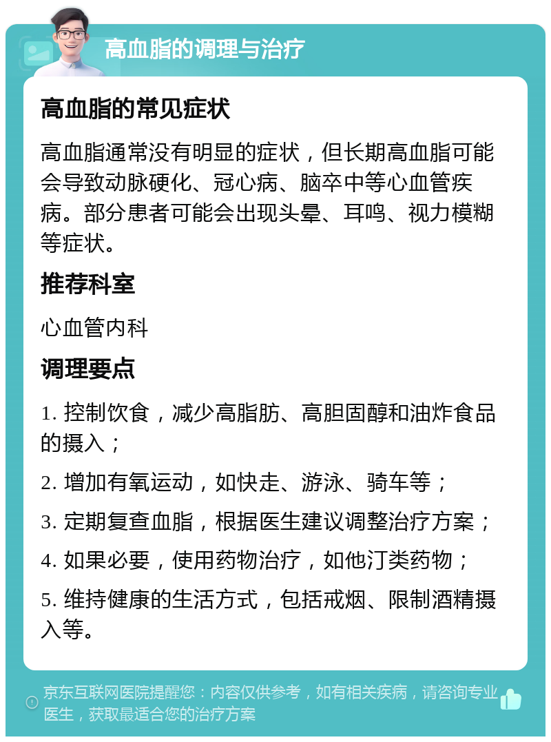 高血脂的调理与治疗 高血脂的常见症状 高血脂通常没有明显的症状，但长期高血脂可能会导致动脉硬化、冠心病、脑卒中等心血管疾病。部分患者可能会出现头晕、耳鸣、视力模糊等症状。 推荐科室 心血管内科 调理要点 1. 控制饮食，减少高脂肪、高胆固醇和油炸食品的摄入； 2. 增加有氧运动，如快走、游泳、骑车等； 3. 定期复查血脂，根据医生建议调整治疗方案； 4. 如果必要，使用药物治疗，如他汀类药物； 5. 维持健康的生活方式，包括戒烟、限制酒精摄入等。