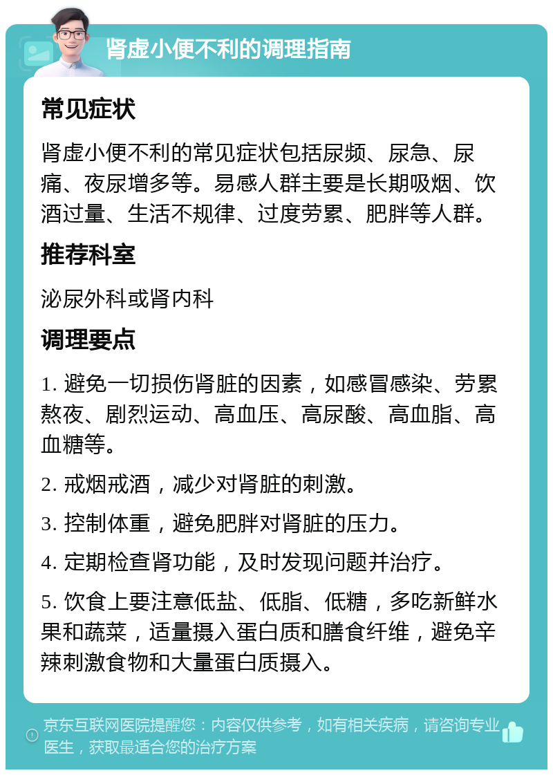 肾虚小便不利的调理指南 常见症状 肾虚小便不利的常见症状包括尿频、尿急、尿痛、夜尿增多等。易感人群主要是长期吸烟、饮酒过量、生活不规律、过度劳累、肥胖等人群。 推荐科室 泌尿外科或肾内科 调理要点 1. 避免一切损伤肾脏的因素，如感冒感染、劳累熬夜、剧烈运动、高血压、高尿酸、高血脂、高血糖等。 2. 戒烟戒酒，减少对肾脏的刺激。 3. 控制体重，避免肥胖对肾脏的压力。 4. 定期检查肾功能，及时发现问题并治疗。 5. 饮食上要注意低盐、低脂、低糖，多吃新鲜水果和蔬菜，适量摄入蛋白质和膳食纤维，避免辛辣刺激食物和大量蛋白质摄入。