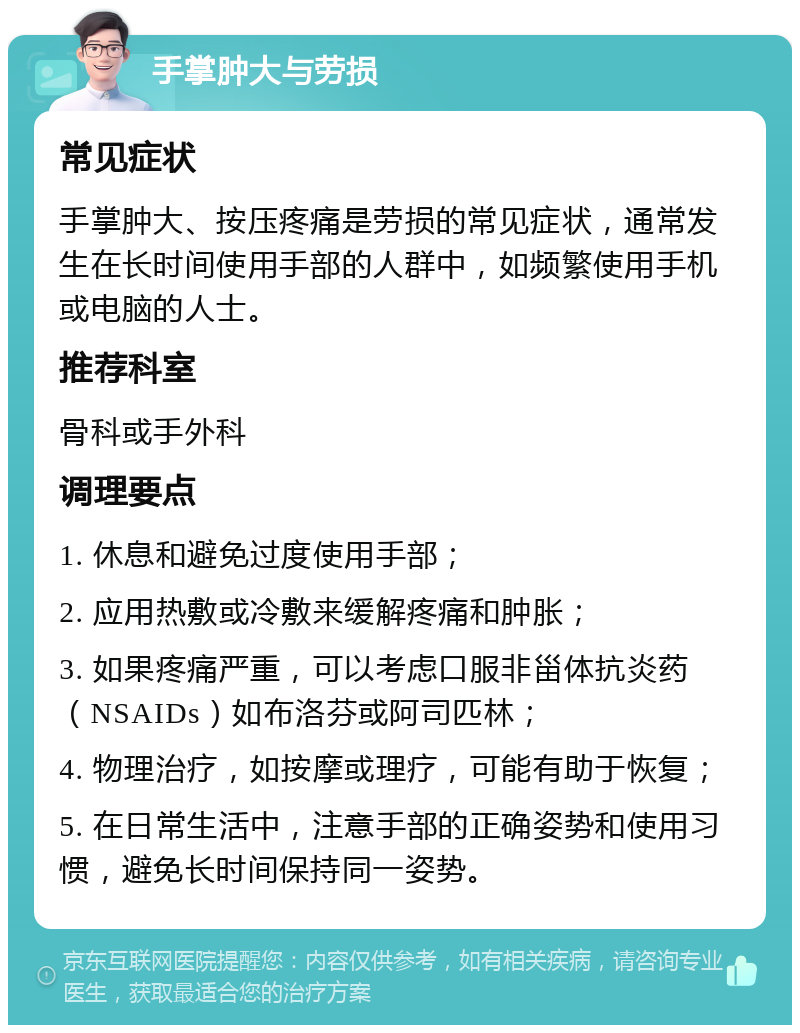 手掌肿大与劳损 常见症状 手掌肿大、按压疼痛是劳损的常见症状，通常发生在长时间使用手部的人群中，如频繁使用手机或电脑的人士。 推荐科室 骨科或手外科 调理要点 1. 休息和避免过度使用手部； 2. 应用热敷或冷敷来缓解疼痛和肿胀； 3. 如果疼痛严重，可以考虑口服非甾体抗炎药（NSAIDs）如布洛芬或阿司匹林； 4. 物理治疗，如按摩或理疗，可能有助于恢复； 5. 在日常生活中，注意手部的正确姿势和使用习惯，避免长时间保持同一姿势。