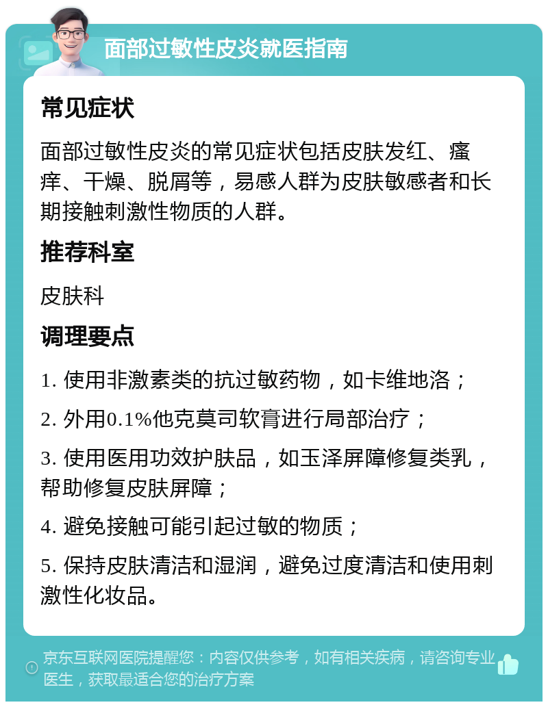 面部过敏性皮炎就医指南 常见症状 面部过敏性皮炎的常见症状包括皮肤发红、瘙痒、干燥、脱屑等，易感人群为皮肤敏感者和长期接触刺激性物质的人群。 推荐科室 皮肤科 调理要点 1. 使用非激素类的抗过敏药物，如卡维地洛； 2. 外用0.1%他克莫司软膏进行局部治疗； 3. 使用医用功效护肤品，如玉泽屏障修复类乳，帮助修复皮肤屏障； 4. 避免接触可能引起过敏的物质； 5. 保持皮肤清洁和湿润，避免过度清洁和使用刺激性化妆品。